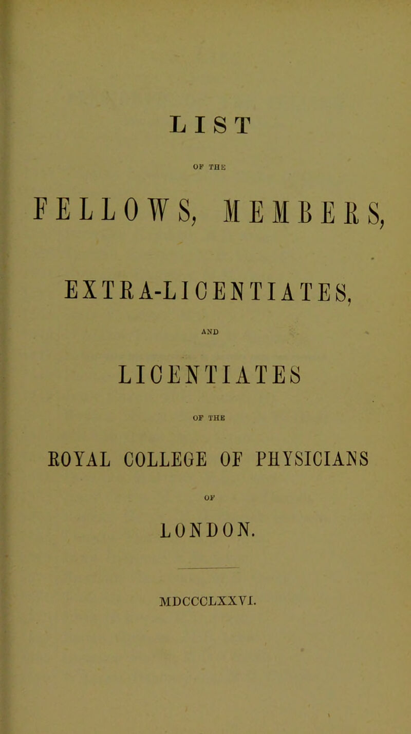 LIST OF THE FELLOWS, MEM BEES, EXTRA-LICENTIATES, LICENTIATES OF THE EOYAL COLLEGE OF PHYSICIANS O’ LONDON. MDCCCLXXVI.