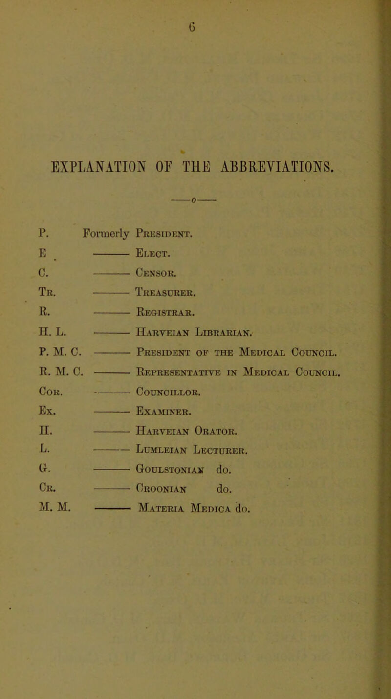 0 EXPLANATION OF THE ABBREVIATIONS. P. Formerly President. E , C. Tr. R. n. L. P. M. C. R. M. C. Cor. Ex. II. L. Li. Cr. M. M. Elect. Censor. Treasurer. Registrar. IIarveian Librarian. President of the Medical Council. Representative in Medical Council. Councillor. Examiner. Harveian Orator. Lumleian Lecturer. Goulstonian do. Croonian do. Materia Medic a do.