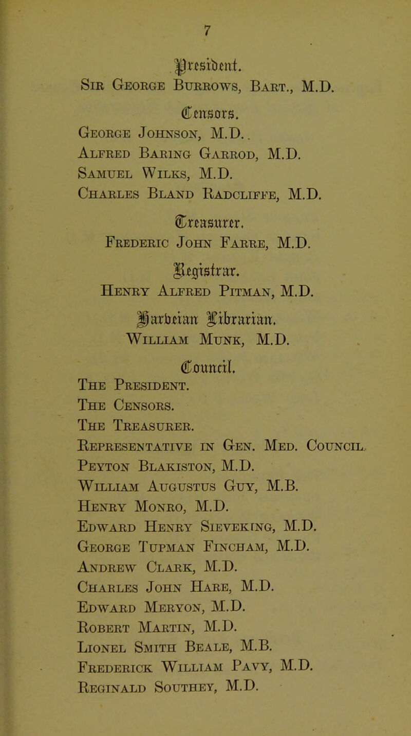 jprcsibcnt. Sir George Burrows, Bart., M.D. Ccitsm‘s. George Johnson, M.D.. Alfred Baring Garrod, M.D. Samuel Wilks, M.D. Charles Bland Kadcliffe, M.D. Cr^aswr^r. Frederic John Farre, M.D. ^^gtsfrar. Henry Alfred Pitman, M.D. ^arbtiait ^ilirarmn. William Munk, M.D. Cmmdl. The President. The Censors. The Treasurer. Eepresentative in Gen. Med. Council.. Peyton Blakiston, M.D. William Augustus Guy, M.B. Henry Monro, M.D. Edward Henry Sieveking, M.D. George Tupman Fincham, M.D. Andrew Clark, M.D. Charles John Hare, M.D. Edward Meryon, M.D. Kobert Martin, M.D. Lionel Smith Beale, M.B. Frederick William Pavy, M.D. Reginald Southey, M.D.