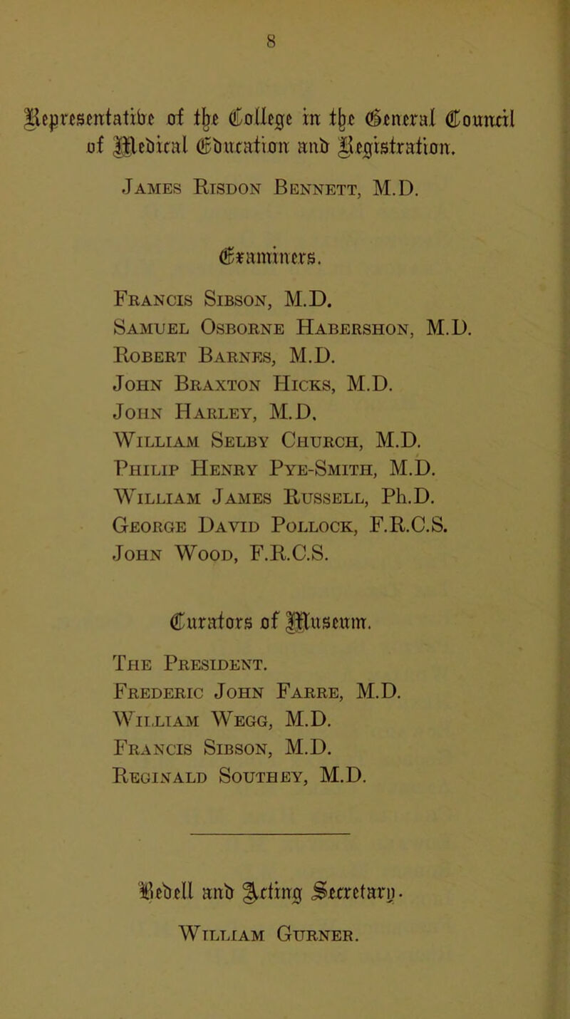 |{e|jrcseittatiije of College in t^e General Conwil of ||let)ital CiJittation auir gegistration. James Risdon Bennett, M.D, examiners. Francis Sibson, M.D. Samuel Osborne Habershon, M.D, Robert Barnes, M.D. John Braxton Hicks, M.D. John Harley, M.D, William Selby Church, M.D. Philip Henry Pye-Smith, M.D. William James Russell, Ph.D. George David Pollock, F.R.C.S. John Wood, F.R.C.S, Curators of IJluseum. The President. Frederic John Farre, M.D. WII,LI AM Wegg, M.D. Francis Sibson, M.D. Reginald Southey, M.D. ‘^ebell antr ^ding Serretarn- William Gurner.