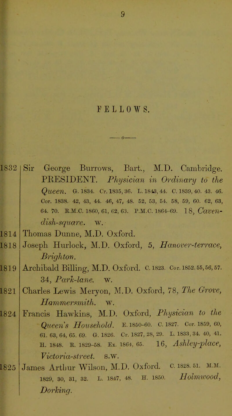 1832 1814 1818 1819 1821 1824 Sir George Burrows, Bart., M.D. Cambridge. PRESIDENT. Physician in Ordinary to the Queen. G. 1834. Cr. 1835, 36. L. 1843, 44. C. 1839, 40. 43. 46. Cor. 1838. 42, 43, 44. 46, 47, 48. 52, 53, 54. 58, 59, 60. 62, 63, 64. 70. E.M.C. 1860, 61, 62, 63. P.M.C. 1864-69. 1 8, CaVCH- dish-square. w. Thomas Dunne, M.D. Oxford. Joseph Hurlock, M.D. Oxford, 5, Hanover-terrace, Bnghton. Archibald Billing, M.D. Oxford. C. 1823. Cor. 1852.55,56,57. 34, ParJc-lane. w. Charles Lewis Meiyon, M.D. Oxford, 78, The Grove, Hammer smith, w. Francis Hawkms, M.D. Oxford, Physician to the Queens Household, e.i850-60. c. 1827. Cor. i859, 60, 61. 63, 64, 65. 69. G. 1826. Cr. 1827, 28, 29. L. 1833, 34. 40, 41. H. 1848. E. 1829-58. Ex. 1864, 65. 16, AsMcy-place, 1825 Victoria-Street, s.w. James Arthur Wilson, M.D. Oxford, c. is28.5i. m.ji. 1829, 30, 31, 32. L. 1847, 48. II. 1850. llolmwood, Dorking.