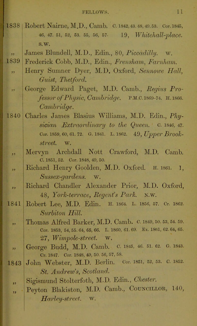 1838 : Eobert Nairiie, M.D., Camb, c. i842,43.48,49.53. Cor.i845, : 46, 47. 51, 52, 53. 55, 56, 57- 19, Whitelioll-plo.ce, j s.w. „ James Blundell, M.D., Edin., 80, Piccadilly, w. 1839 Frederick Cobb, M.D., Edin., Frensham, Farnham. „ Henry Sumner Dyer, M.D. Oxford, Sennowe Hall, Giiist, Thetford. 5, George Edward Paget, M.D. Camb., Regius Pro- fessor of Physic, Cambridge. P.M.C. 1869-74. H.1866. Cambridge. 1840 i Charles James Blasius Williams, M.D. Edin., Phy- sidan Extraordinary to the Queen, c. i846, 47. Cor. 1859, 60, 61. 72. G. 1841. L. 1862. 49, Upper Broojc- 5 J 1841 street, w. Mervyn Archdall Nott Crawford, M.D. Camb. C. 1851, 52. Cor. 1848, 49, 50. Eicbard Henry Goolden, M.D. Oxford, h. i861. 1, Sussex-gardens. w. Eicbard Chandler Alexander Prior, M.D. Oxford, 48, York-terrace, Regent’s Park. n.w. Eobert Lee, M.D. Edin. h. 1864. l. i856, 57. Cr. 1862. Surbiton Hill. Thomas Alfred Barker, M.D. Camb. c. i849,50.53,54.59. Cor. 1853, 54, 55. 64, 65, 66. L. 1860, 61. 69. Ex. 1861, 62. 64, 65. 27, Wimpole-street. w, George Budd, M.D. Camb. c. i845, 40. 6i. 62. g. 1843. Cr. 1847. Cor. 1848, 49, 50. 56, 57, 58. 1843 >9 John Webster, M.D. Berlin. Cor. i85i, 52, 53. c. St. Andrew's, Scotland. Sigismund Stolterfoth, M.D. Edin., Chester. Peyton Blakiston, M.D. Camb., Councillok, Harley-street. w. 1852. 140,