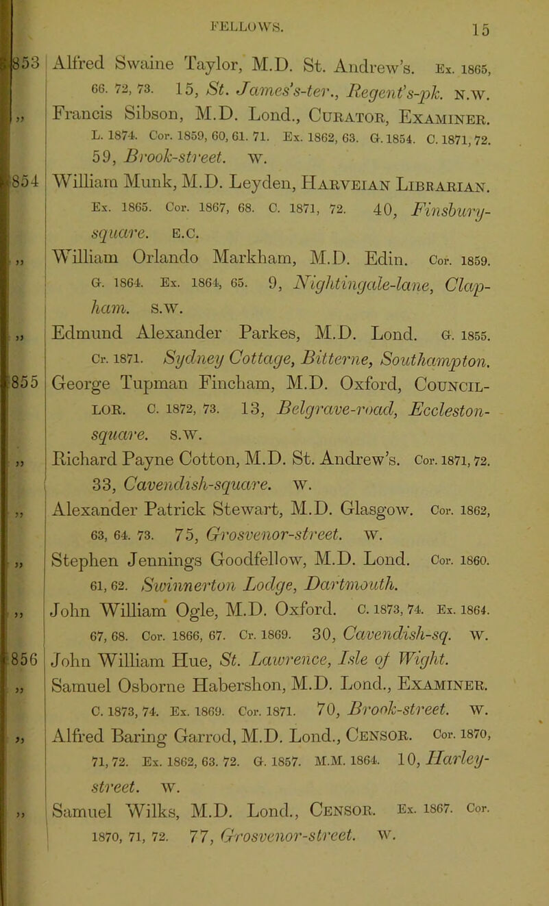 853 854 >) J) 855 JJ >> ‘ )3 856 >3 J3 >3 FELLOWS. 15 Alfred Swaine Taylor, M.D. St. Andrew’s. Ex. is65, 66. 72,73. 15, St. James’s-tev., Jiegent’s-j)k. n.w. Francis Sibson, M.D. Lond., Curator, Examiner. L. 187-1- Cor. 1859, 60, 61. 71. Ex. 1862, 63. G-. 1854. C. 1871,72. 59, Brook-Street, w. William Munk, M.D. Leyden, Harveian Librarian. Ex. I860. Cor. 1867, 68. C. 1871, 72. 40j F%l\sh%lTy~ square, e.c. I William Orlando Markham, M.D. Edin. Cor. is59. 1 G. 1864. Ex. 1864, 65. 9, Nightingale-lane, Clap- ; ham. s.w. [ Edmund Alexander Parkes, M.D. Lond. G. 1855. Cr. 1871. Sydney Cottage, Bitterne, Southampton. George Tupman Eincbam, M.D. Oxford, Council- lor. c. 1872, 73. 13, Belgrave-road, Eccleston- square. s.w. Richard Payne Cotton, M.D. St. Andrew’s. Cor. i87i,72. ( 33, Cavendish-square, w. i Alexander Patrick Stewart, M.D. Glasgow. Cor. i862, 63, 64. 73. 75, Grosvenor-street. w. Stephen Jennings Goodfellow, M.D. Lond. Cor. i860. 61,62. Sioinnerton Lodge, Dartmouth. John William Ogle, M.D. Oxford, c. i873,74. Ex. i864. 67, 68. Cor. 1866, 67. Cr. 1869. 30, Caveudish-sq. W. John William Hue, St. Lawrence, Isle of Wight. Samuel Osborne Habershon, M.D. Lond., Examiner. C. 1873, 74. Ex. 1869. Cor. 1871. *70, BrOok-Street. W. Alfred Baring Garrod, M.D. Lond., Censor. Cor. i87o, 71, 72. Ex. 1862, 63. 72. G. 1857. M.M. 1864. 10, IlarleiJ- street. w. Samuel Wilks, M.D. Lond., Censor. Ex. i867. Cor. ' 1870, 71, 72. 77, Grosvenor-street. w.