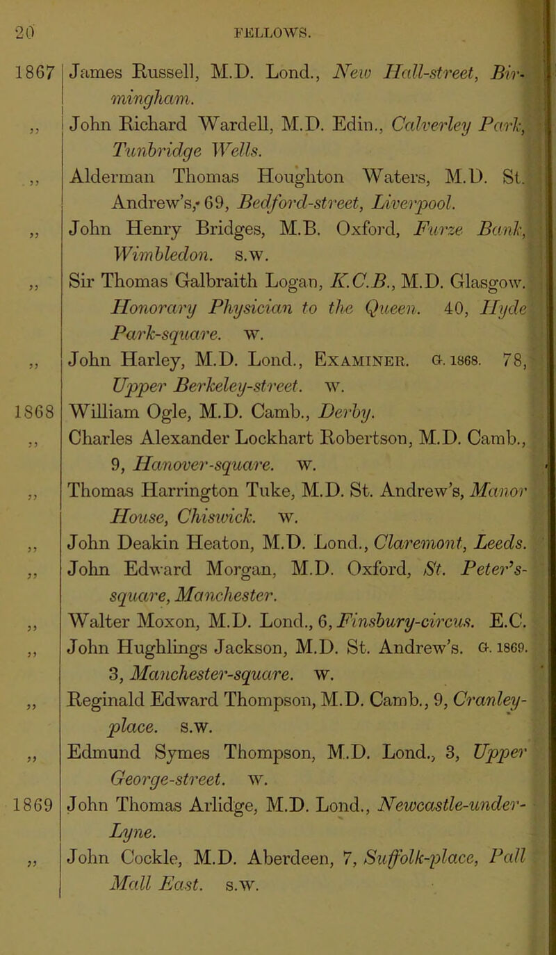 1867 1868 1869 James Russell, M.D. Lond., JVew Hall-street, Bir- mingham. John Richard Wardell, M.D. Edin., Calverley Pari-, Tunbridge Wells. Alderman Thomas Houghton Waters, M.D. St. Andrew’s,* 69, Bedford-street, Liverpool. John Henry Bridges, M.B. Oxford, Furze, Banh, Wimbledon, s.w. Sir Thomas Galbraith Logan, K.C.B., M.D. Glasgow. Honorary Physician to the Queen. 40, Hyde Park-square, w. John Harley, M.D. Bond., Examiner, g. ises. 78, Upper Berkeley-street. w. William Ogle, M.D. Camb., Derby. Charles Alexander Lockhart Robertson, M.D. Camb., 9, Hanover-square, w. Thomas Harrington Tuke, M.D. St. Andrew’s, Manor House, Chisioick. w. John Deakin Heaton, M.D. Lond., Claremont, Leeds. John Edward Morgan, M.D. Oxford, St. Peter’s- square, Manchester. Walter Moxon, M.D. Lond., 6, E.C. John Hughlings Jackson, M.D, St. Andrew’s. G. 1869. 3, Manchester-square. w. Reginald Edward Thompson, M.D, Camb., 9, Cranley- place. s.w. Edmund Symes Thompson, M.D. Lond., 3, Upper Georg e-street, w. John Thomas Arlidge, M.D. Lond., Newcastle-under- Lyne. John Cockle, M.D. Aberdeen, 7, Suffolk-place, Pall Mall East. s.w.