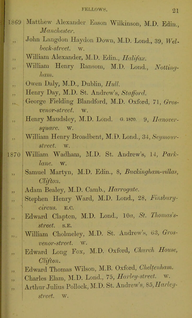 1869 Matthew Alexander Eason Wilkinson, M.D. Ediii., Manchester. John Lang-don Ha.ydon Down, M.D. Lond., 39, Wei- heck-street, w. William Alexander, M.D. Edin., Halifax.. William Henry Eansom, M.D. Lond., Nottimj- ham. 1870 1 5’ ! jj 53 >3 33 Owen Daly, M.D., Dublin, Hull. Henry Day, M.D. St. Andrew’s, Stafford. George Fielding Blandford, M.D. Oxford, 71, Gros- venor-street. w. Henry Maudsley, M.D. Lond. o. i87o. 9, Ilanover- squarc. w. William Henry Broadbent, M.D. Lond., 34, Seymour- street. w. William Wadham, M.D. St. Andrew’s, 14, Park- lane. w. Samuel Martyn, M.D. Edin., 8, Buckingham-villas, CUfton. Adam Bealey, M.D. Camb., Harrogate. Stephen Henry Ward, M.D. Lond., 28, Finshury- circiis. E.c. Edward Clapton, M.D. Lond., 10«, St. Thomas s~ street, s.e. William Cholraeley, M.D. St. Andrew’s, 63, Gros- venor-street. w. Edward Long Fox, M.D. Oxford, Church House, Clifton. Edward Thomas Wilson, M.B. Oxford, Cheltenham. Charles Elam, ]\LD. Lond., 75, Harley-slreet. w. Arthur Julius Pollock, M.D. St. Andrew’s, S5,Uarlcy- street. w.