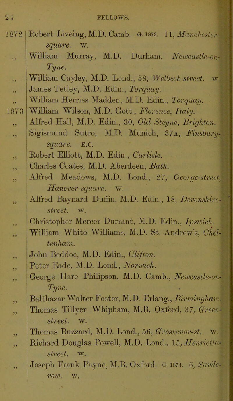 1872 1873 3> ? J J > 3? 3) ?> 3? 33 33 33 33 33 53 33 I Robert Liveing, M.D, Camb. a. i873. 11, Manchesicr- I square, w. I William Murray, M.D. Durham, Newcastle-on- j Tyne. ; William Cayley, M.D. Loud., 58, Welbeck-street. w. James Tetley, M.D. Ediii,, Torquay. William Herries Madden, M.D. Edin,, Torquay. William Wilson, M.D, Gott., Florence, Italy. Alfred Hall, M.D. Edin., 30, Old Steyne, Brighton. Sigismund Sutro, M.D, Munich, 37a, Finsbury- sqiiare. e.c. Robert Elliott, M.D, Edin., Carlisle. Charles Coates, M.D. Aberdeen, Bath. Alfred Meadows, M.D. Lond., 27, Georye-strect, j Hancver-square. ^v. I Alfred Baynard Duftin, M.D. Edin., 18, Devonshire- j street, w. Christopher Mercer Durrant, M.D. Edin., ly>swich. William White Williams, M.D. St, Andrew’s, Cliel- \ tenham. John Beddoe, M.D. Edin., Clifton. Peter Eade, M.D, Loud., Norivich. George Hare Philipson, M.D. Camb., Neivcastle-on- Tyne. Balthazar Walter Foster, M.D, Erlang., Birmingham. Thomas Tillyer Whipham, M.B, Oxford, 37, Green- street. w. I Thomas Buzzard, M.D. Bond., 56, Grosvenor-st. w= ! Richard Douglas Powell, M.D. Bond., 15, Ilenrietla- j street, w. „ ! Joseph Frank Payne, M.B, Oxford. Cf. i87i. G, Savile-