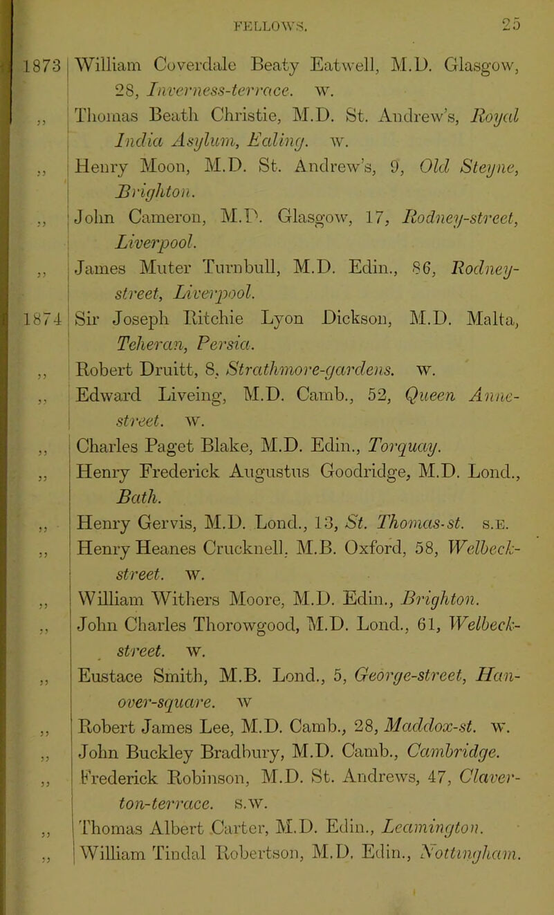 1873 William Coverdale Beaty Eatwell, M.D. Glasgow, 28, Inverness-terrace. w. ,, Thomas Beatli Christie, M.D. St. Andrew’s, Royal India Asylum, Ealing, w. ,, Henry Moon, M.D. St. Andrew’s, 9, Old Steyne, Brighton. ,, John Cameron, M.D. Glasgow, 17, Rodney-strect, Liverpool. ,, James Muter Turnbull, M.D. Edin., 86, Rodney- street, Liverpool. 1874 Sir Joseph Ilitchie Lyon Dickson, M.D. Malta, Teheran, Persia. ,, Robert Druitt, 8, Strathmore-gardens. w. ,, Edward Liveing, M.D. Camb., 52, Queen Anne- street. w. ,, ; Charles Paget Blake, M.D. Edin., Torquay. ,, I Heniy Frederick Augustus Goodridge, M.D. Loud., I Bath. ,, j Henry Gervis, M.D. Bond., 13, St. Thomas-st. s.e. ,, ! Henry Heanes Crucknell.. M.B. Oxford, 58, Welheck- 1 street, w. ,, William Withers Moore, M.D. Edin., Brighton. ,, John Charles Thorowgood, M.D. Bond., 61, Welbeck- street. w. ,, Eustace Smith, M.B. Bond., 5, Georg e-street, Han- over-square. av ,, Robert James Lee, M.D. Camb., 28, Maddox-st. w. ,, John Buckley Bradbury, M.D. Camb., Cambridge. „ I Frederick Robinson, M.D. St. Andrews, 47, Claver- I ton-terrace, s.w. „ I Thomas Albert .Carter, M.D. Edin., „ 1 William Tin dal Robertson, M.D. Edin., Nottingham.