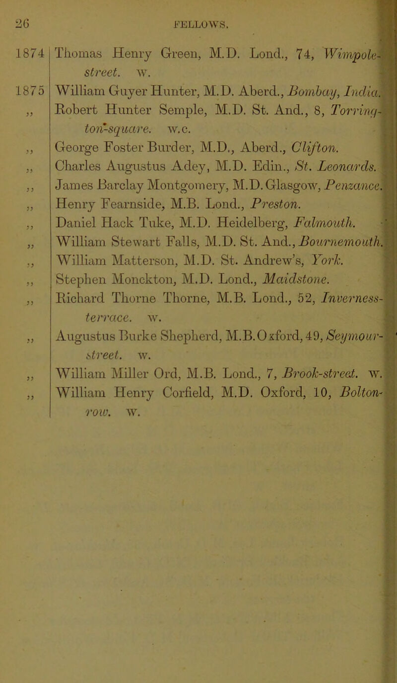 1874 Thomas Henry Green, M.D. Loncl, 74, Wimpok- street. w. 1875 William Guyer Hunter, M.D. Aberd., Bombay, India. „ Eobert Hunter Semple, M.D. St. And., 8, Torring- ton-square. w.c. ,, George Foster Burder, M.D., Aberd., Clifton. „ Charles Augustus Adey, M.D. Edin., St. Leonards. ,, James Barclay Montgomery, M.D. Glasgow, Pemanoe. „ Henry Fearnside, M.B. Bond., Preston. ,, Daniel Hack Tuke, M.D. Heidelberg, Falmouth. -i „ William Stewart Falls, M.D. St. Awd., Bournemouth. ,, William Matterson, M.D, St. Andrew’s, York. ,, Stephen Monckton, M.D. Bond., Maidstone. ,, Eichard Thorne Thorne, M.B. Bond., 52, Inverness- terrace. w. ,, Augustus Burke Shepherd, M.B.Oxford, 49, Seymour- street. w. ,, William Mdler Ord, M.B, Bond,, 7, Brook-street, w. ,, William Henry Corfield, M.D. Oxford, 10, Bolton-