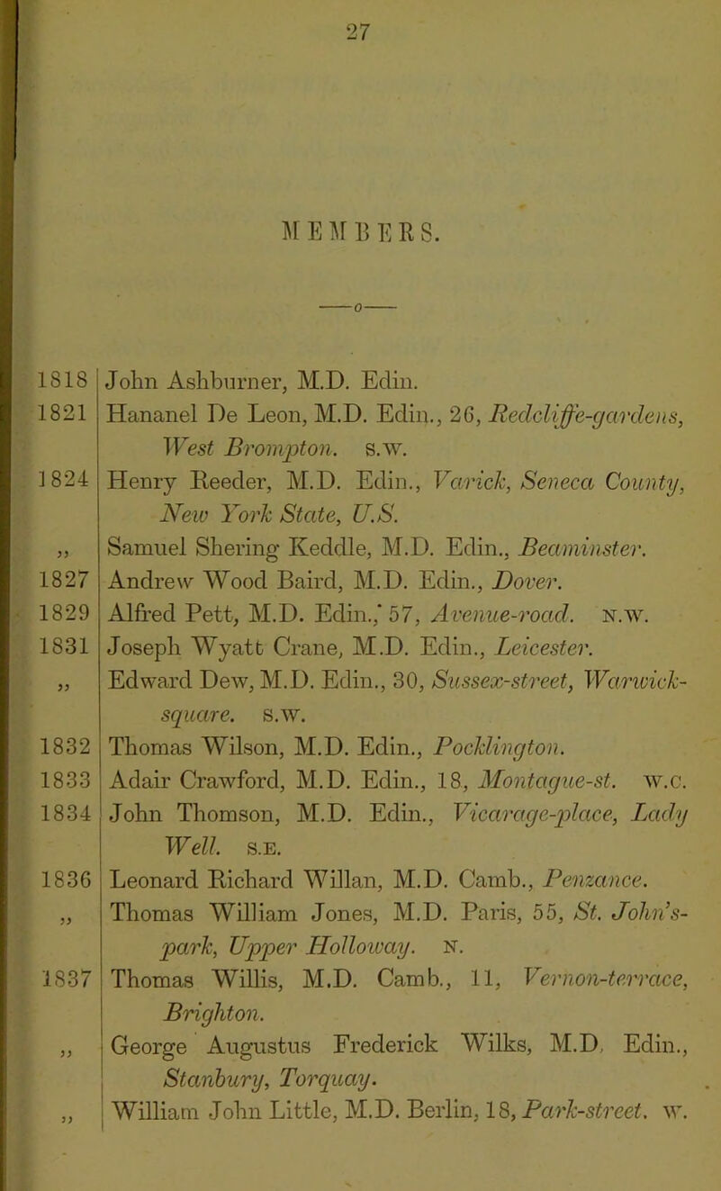 M E M 13 E R S. 1818 1821 3 824 1827 1829 1831 1832 1833 1834 1836 1837 John Ashburner, M.D. Ediii. Hananel De Leon, M.D. Edin., 26, Redcliffe-gardens, West Brompton. s.w. Henry Reeder, M.D. Edin., Varick, Seneca County, New York State, U.S. Samuel Shering Keddle, M.D. Edin., Beaminster. Andre\v Wood Baird, M.D. Edin., Dover. Alfred Pett, M.D. Edin.,' 57, Avenue-road. N.w. Joseph Wyatt Crane, M.D. Edin., Leicester. Edward Dew, M.D. Edin., 30, Sussex-street, Warivick- square. s.w. Thomas Wilson, M.D. Edin., Pocklington. Adair Crawford, M.D. Edin., 18, Montague-st. w.c. John Thomson, M.D. Edm., Vicarage-place, Lady Well. s.E. Leonard Richard Willan, M.D. Camb., Penzance. Thomas William Jones, M.D. Paris, 55, St. Jolin’s- park, Upper LLolloivay. n. Thomas Willis, M.D. Camb,, 11, Vernon-terrace, Brighton. George Augustus Frederick Wilks, M.D, Edin., Stanhury, Torquay. William John Little, M.D. Berlin, 18, Park-street, w. 3)