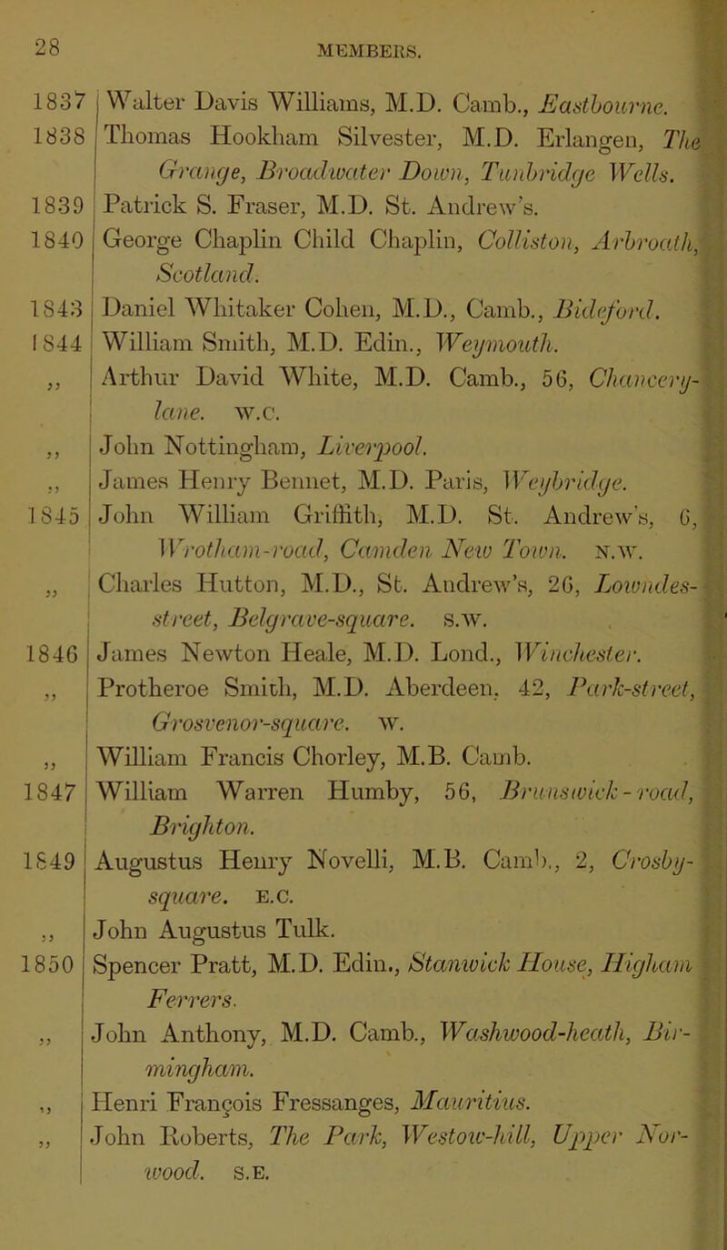 1837 1838 1839 : 1840 1843 I 1844 I 1845 1846 ’’ i Walter Davis Williams, M.D. Camb., Eastbourne. Tliomas Hookliam Silvester, M.D, Erlangen, The Grange, Broadioater Down, Tunbridge Wells. Patrick S. Fraser, M.D. St. Andrew’s. George Chaplin Child Chaplin, Colliston, Arbroath, Scotland. Daniel Whitaker Cohen, M.D., Camb., Bideford. William Smith, M.D. Edin., Weymouth. Arthur David White, M.D. Camb., 56, Chancery- lane. w.c. John Nottingham, Liverpool. James Henry Beiinet, M.D. Paris, Weybridge. John William Griffith, M.D. St. Andrew’s, G, Wrothani-road, Camden New Town. n.w. Chai'les Hutton, M.D., St. Andrew’s, 26, Lowndes- street, Belgrave-square, s.w. James Newton Heale, M.D. Lond., Winchester. Protheroe Smith, M.D. Aberdeen, 42, Park-street, 1847 1849 1850 n 5> I Grosvenor-square. \v, I William Francis Chorley, M.B. Camb. William Warren Humby, 56, Brunswick- road, I Brighton. Augustus Henry Novelli, M.B. Camb., 2, Grosby- square. e.c. John Augustus Tulk. Spencer Pratt, M.D. Edin., Stamvick House, Highain Ferrers. John Anthony, M.D. Camb., Washwood-heatli, Bir- mingham. Henri Fran9ois Fressanges, Mauritius. John Heberts, The Park, Westoiv-hill, Upper Bor- wood. s.E.