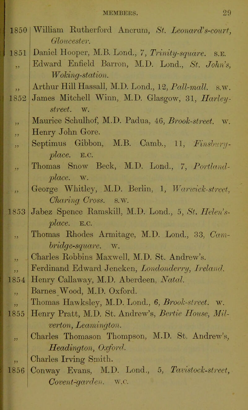 1850 William Riitlierforcl Ancrum, St. LeonarcUs-court, Gloucester. 1851 Daniel Hooper, M.B. Lond., 7, Trinity-square, s.e. „ Edward Enfield Barron, M.D. Lond., St. John’s, WoTdng-station. ,, Arthur Hill Hassall, M.D. Lond., 12, PaZ^maZ^. s.w. 1852 I James Mitchell Winn, M.D. Glasgow, 31, Harley- street, w. ,, Maurice Schulhof, M.D. Padua, 4G, Brook-street, w. ,, Henry John Gore. ,, Septimus Gibbon, M.B. Camb., 11, Finshtiry- place. E.c. 1853 ?3 ! i 1 1854 33 33 1855 33 33 1856 I Thomas Snow Beck, M.D. Lond., 7, Portland- place. w. George Whitley, M.D. Berlin, 1, Warwick-street, Charing Cross, s.w. Jabez Spence Bamskill, M.D. Lond., 5, St. Helen’s- pilcLce. E.c. Thomas Rhodes Armitage, M.D. Lond., 33, Cam- hridg e-square, w. Charles Robbins Maxwell, M.D. St. Andrew’s. Ferdinand Edward Jencken, Londonderry, Ireland. Henry Callaway, M.D. Aberdeen, Natal. Barnes^Wood, M.D. Oxford. Thomas Hawksley, M.D. Lond., 6, Brook-street, w. Henry Pratt, M.D. St. Andrew’s, Bertie House, Mil- verton, Leamington. Charles Thomason Thompson, M.D. St. Andrew’s, Headington, Oxford. Charles Irving Smith. Conway Evans, M.D. Lond., 5, Tavistock-street, Covent-garden. w.r.