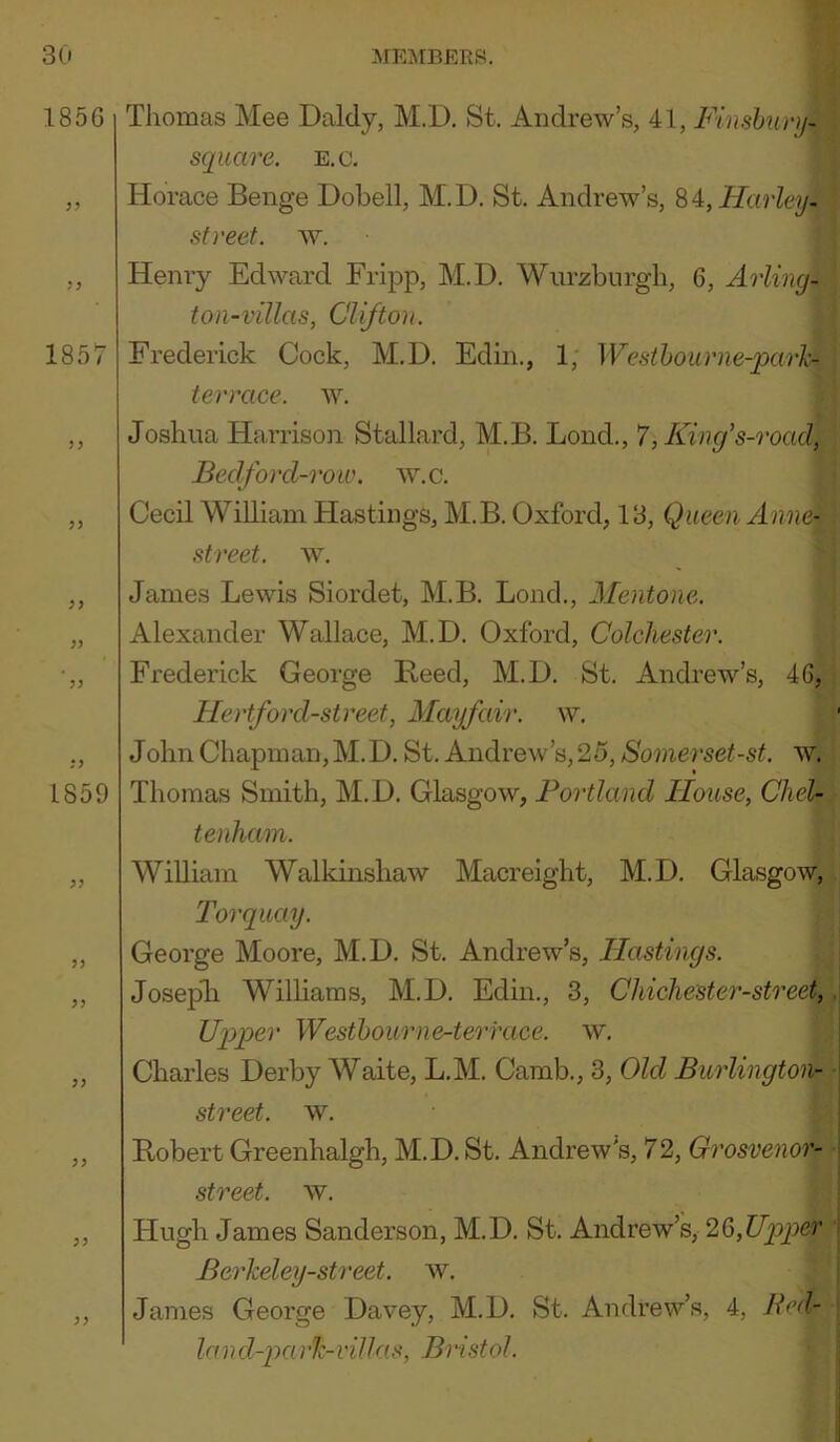 Thomas Mee Daldy, M.D. St. Andrew’s, 41, Finshiinj- square. E.c. Horace Benge Dobell, M.D. St. Andrew’s, ^i,Harley- sfreet. ^Y. Henry Edward FriiDp, M.D. Wurzburgli, 6, ArUng-i ton-villas, Clifton. Frederick Cock, M.D. Edin., 1, Westhoume-pavh- terrace, w. Joshua Harrison Stallard, M.B. Bond., 7, King's-roaf Bedford-row. w.c. Cecil William Hastings, M.B. Oxford, 13, Queen Anne- street, w. James Lewis Siordet, M.B. Bond., Mentone. Alexander Wallace, M.D. Oxford, Colchester. Frederick George Reed, M.D. St. Andrew’s, 46, Hertford-street, Mayfair, w. John Chapman, M. D. St. Andrew’s, 25, Sonierset-st. w. Thomas Smith, M.D. Glasgow, Portland Iloiise, Chel- tenham. WiUiam Walkinshaw Macreight, M.D. Glasgow, Torquay. George Moore, M.D. St. Andrew’s, Hastings. Josepli Williams, M.D. Edin., 3, Chichester-street, Upper Westhourne-terface. w. Charles Derby Waite, L.M. Camb., 3, Old Burlington- street. w. Robert Greenhalgh, M.D. St. Andrew’s, 72, Grosvenof- street. w. Hugh James Sanderson, M.D. St. Andrew’s, 2Q>,UppeT Berkeley-street. w. James George Davey, M.D. St. Andrew’s, 4, Bed- la nd-pa rk-villas, Bristol.