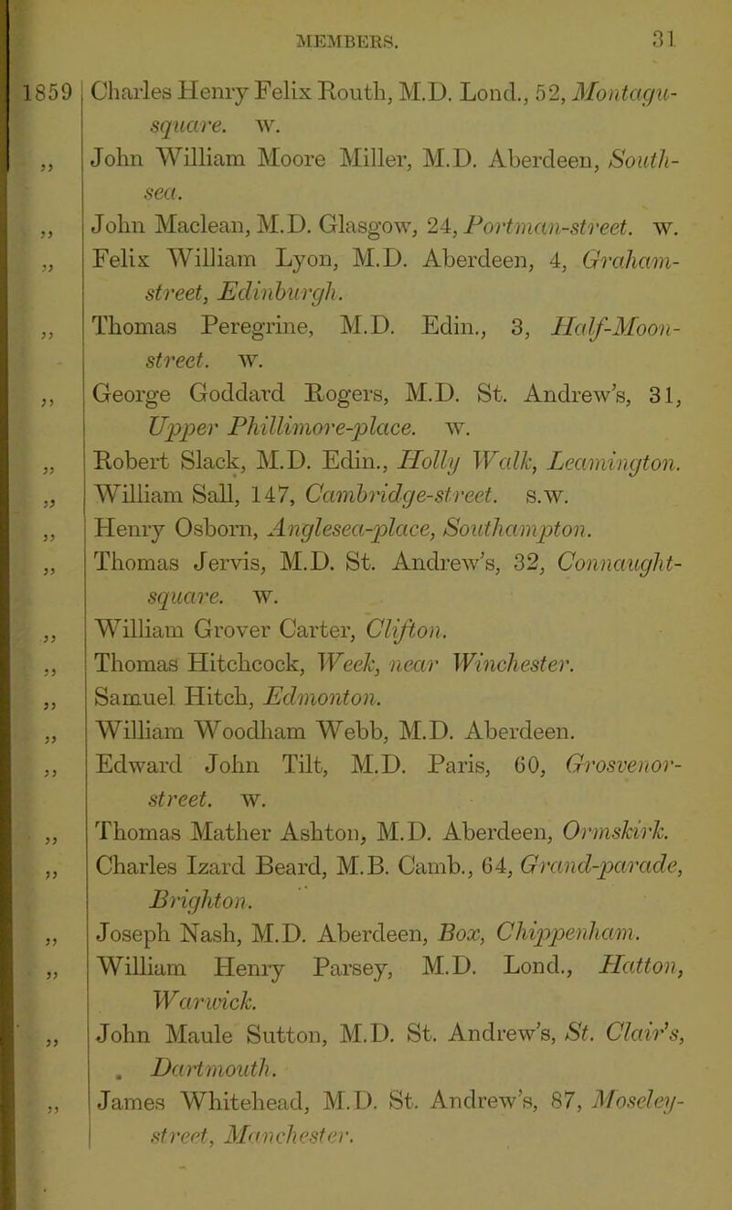 1859 Charles Henry Felix Routh, M.D. Lend., 52, Montagu- square. w. John William Moore Miller, M.D. Aberdeen, South- sea. „ John Maclean, M.D. Glasgow, 2A,Fortman-street. w. „ Felix William Lyon, M.D. Aberdeen, 4, Graham- street, Edinburgh. „ Thomas Peregrine, M.D. Edin., 3, llalf-Moon- street. w. ,, George Goddard Rogers, M.D. St. Andrews, 31, Upper Phillimore-place. w. „ Robert Slack, M.D. Edin., Holly Walk, Leamington. „ William Sail, 147, Cambridge-street, s.w. ,, Henry Osborn, Anglesea-place, Southampton. „ Thomas Jervis, M.D. St. Andrew’s, 32, Connaught- square. w. ,, William Grover Carter, Clifton. ,, Thomas Hitchcock, Week, near Winchester. ,, Samuel Hitch, Edmonton. „ William Woodham Webb, M.D. Aberdeen. ,, Edward John Tilt, M.D. Paris, 60, Grosvenor- street. w. ,, Thomas Mather Ashton, M.D. Aberdeen, Ormskirk. „ Charles Izard Beard, M.B. Camb., 64, Grand-parade, Brighton. ,, Joseph Nash, M.D. Aberdeen, Box, Chippenham. „ William Hemy Parsey, M.D. Lend., Hatton, Warivick. „ John Maule Sutton, M.D. St. Andrew’s, St. Clair’s, . Dartmouth. ,, James Whitehead, M. D. St. Andrew’s, 87, Mo.^eley- I .<ttreet, 3Ianchesfer.
