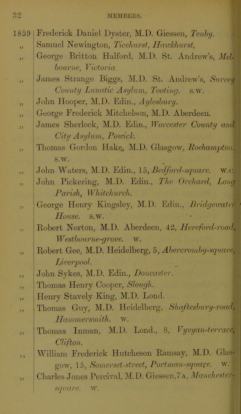 1859 Frederick Daniel Dyster, M.D. Giessen, Tenhy. Samuel Newington, Ticeliurst, Ilmukhurst. George Britton Halford, M.D. St. Andrew’s, Mel- bourne, Victoria. James Strange Biggs, M.D. St. Andrew’.s, Surrey County Lunatic Asylum, Tooting, s.w. John Hooper, M.D. Edin., Aylesbury. George Frederick Mitclielson, M.D. Aberdeen. James Sherlock, M.D. Edin., Worcester County and City Asylum, Poioick. Thomas Gordon Hakq, M.D. Glasgow, Roeliam2oton. s.w. ( ,, John Waters, M.D. Edin., \b, Bedford-square. w.c. „ John Pickering, M.D. Edin., 2’Ac Orchard, Long Parish, 1V hitch urch. I ^ ., I George Henry Kingsley, M. D. Edin., Bridgewater House, s.w. Robert Norton, M.D. Aberdeen, 42, Llereford-road, Westbourne-grove. w. „ Robert Gee, M.D. Heidelberg, 5, Abercromby-square, ! Lirerpool. ,, John Sykes, M.D. Edin., Doncaster. ., Thomas Henry Cooper, Slough. „ Henry Stavely King, M.D. Bond. ,, Thomas Guy, M.D. Heidelberg, Shaftesbury-road\ ILarnmersmith. w. ,, Thomas Inman, M.D. Bond., 8, Vyvyan-terrace, Clifton. ,, William Frederick Hutcheson Ramsay, M.D. Glas- goAv, 15, Somerset-street, Portman-squave. w. ,, Charles Jones Percival, M. D. Giessen,7a, Manchester- ; square, w.