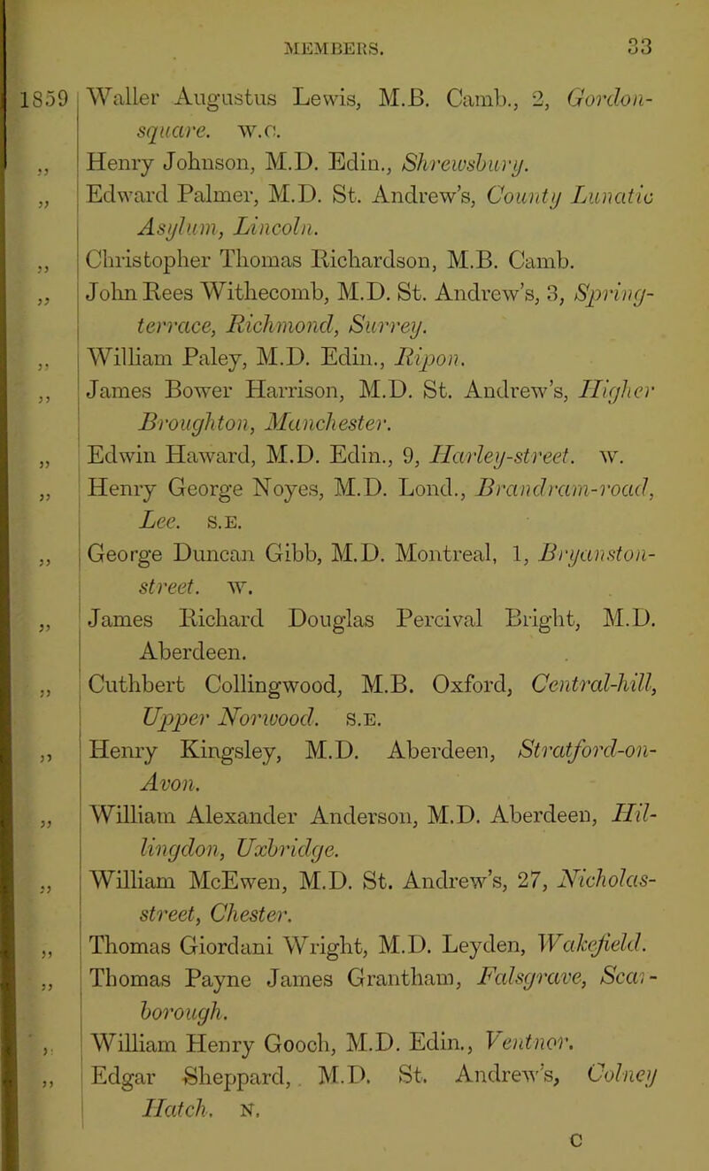 1859 I Waller Augustus Lewis, M.B. Camb., 2, Gordoii- sqiiare. w.o, ,, Henry Johnson, M.D. Bclln., Shrewsharij. „ j Edward Palmer, M.D. St. Andrew’s, Countij Lunatic Asylum, Lincoln. „ Christopher Thomas llichardson, M.B. Camb. ,, j John Bees Withecomb, M.D. St. Andrew’s, 3, Spring- I terrace, Richmoncl, Surrey. ,, 1 William Paley, M.D. Edin., Ripon. ,, I James Bower Harrison, M.D. St. Andrew’s, Llighcr Broughton, Manchester. „ Edwin Haward, M.D. Edin., 9, Ilcurley-street. w. „ Henry George Noyes, M.D. Lond., Brand ram-road, I Lee. s.E. ,, j George Duncan Gibb, M.D. Montreal, 1, Bryanston- \ street. „ I James Bichard Douglas Percival Bright, M.D. Aberdeen. ,, Cuthbert Collingwood, M.B. Oxford, Central-hill, : Upper Norwood. S.E. „ I Henry Kingsley, M.D. Aberdeen, Stratford-on- j Avon. „ I William Alexander Anderson, M.D. Aberdeen, Hd- j lingdon, Uxbridge. „ i William McEwen, M.D. St. Andrew’s, 27, Nicholas- \ street, Chester. „ Thomas Giordani Wright, M.D. Leyden, Wcdccjield. ,, Thomas Payne James Grantham, L\dsgrave, Scai- \ borough. , William Henry Gooch, M.D. Edin., Ventnor. ,, Edgar -Sheppard,. M.D. St. Andrew’s, Colney I Hatch. N. c