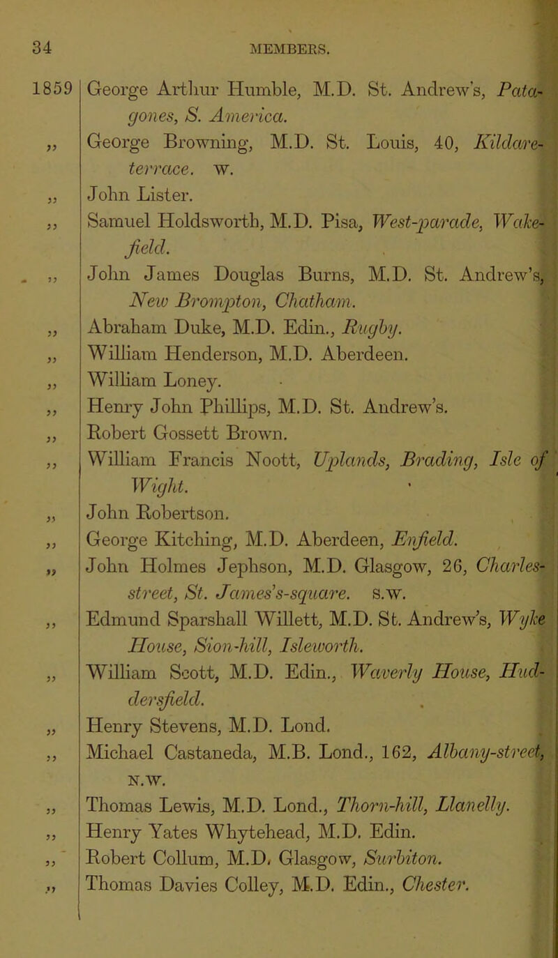1859 py ?> p? ip py pp pp pp pp pp pp pp PP PP PP PP PP PP PP ?P George Artlmr Humble, M.D. St. Andrew’s, Pata- gones, S. America. George Browning, M.D. St. Louis, 40, Kildare- terrace. w. John Lister. Samuel Holdswortli, M.D. Pisa, West-parade^ Wcike^ field. John James Douglas Burns, M.D. St. Andrew’s, New Brompton, Chatham. Abraham Duke, M.D. Edin., Rughy. William Henderson, M.D. Aberdeen. William Loney. Hemy John PliillijDS, M.D. St. Andrew’s. Bobert Gossett Brown. William Francis Noott, Uplands, Brading, Isle of Wight. John Robertson. George Kitching, M.D. Aberdeen, Enfield. John Holmes Jephson, M.D. Glasgow, 2G, Charles- street, St. James’s-square. s.w. Edmund Sparshall Willett, M.D. St. Andrew’s, Wyhe \ House, Sioii-hill, Isleworth. William Scott, M.D. Edin., Waverly House, Hud- i dersfield. Henry Stevens, M.D. Lond. Michael Castaneda, M.B. Lond., 162, Alhany-street, \ N.W. Thomas Lewis, M.D. Lond., Thorn-hill, Llanelly. Henry Yates Whytehead, M.D. Edin. Robert Collum, M.D* Glasgow, Surhiton. Thomas Davies Colley, M.D. Edin., Chester.