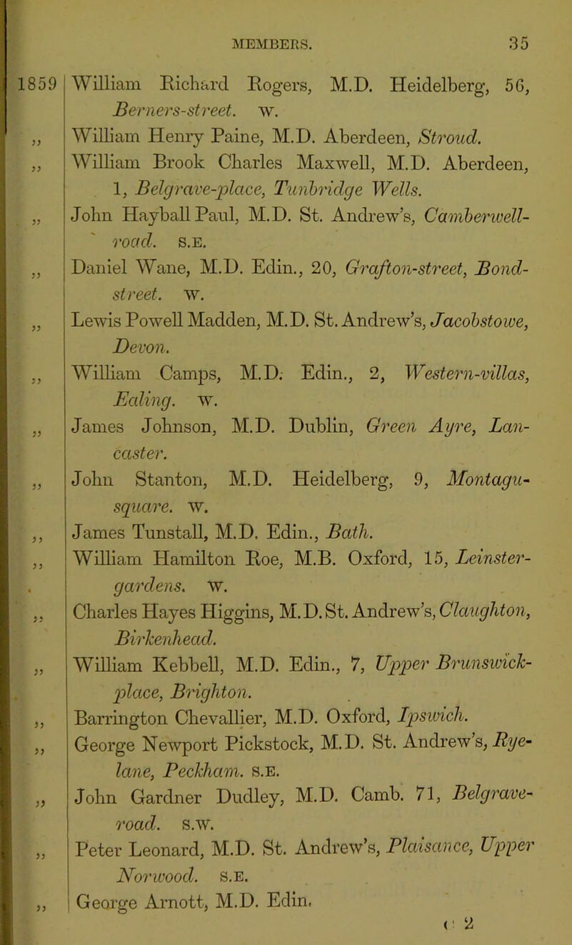 ^1859 yy yy yy yy yy yy yy yy yy yy yy yy yy William Hichard Rogers, M.D. Heidelberg, 56, Berners-street. w. William Heniy Paine, M.D. Aberdeen, Stroud. William Brook Charles Maxwell, M.D. Aberdeen, 1, Bel grave-place, Tunbridge Wells. John HayballPanl, M.D. St. Andrew’s, Camherivell- road. s.E. Daniel Wane, M.D. Edin., 20, Graf ton-street, Bond- street. w. Lewis Powell Madden, M.D. St. Andrew’s, Jacobstowe, Devon. William Camps, M.D. Edin., 2, Western-villas, Ealing, w. James Johnson, M.D. Dublin, Green Ayre, Lan- caster. John Stanton, M.D. Heidelberg, 9, Montagu~ square, w. James Tunstall, M.D. Edin., Bath. William Hamilton Roe, M.B. Oxford, 15, Leimter- gardens. w. Charles Hayes Higgins, M. D. St. Andrew’s, Claughton, Birkenhead. William Kebbell, M.D. Edin., 7, Upper Brunswick- pdace, Brighton. Barrington Chevallier, M.D. Oxford, Ipsivich. George Newport Pickstock, M.D. St. Andrew’s, lane, Beckham. s.E. John Gardner Dudley, M.D, Camb, 71, Belgrave- road. s.w. Peter Leonard, M.D. St. Andrew’s, Plaisance, Upper Norwood. s.E. ! George Arnott, M.D. Edin. r 2 yy