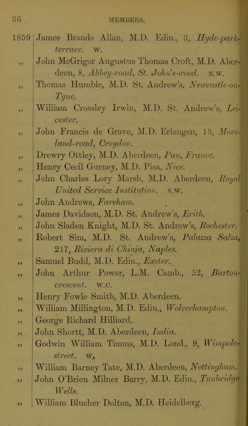 James Brands Allan, M.D. Edin., 3, Ilyde-pavh terrace, w. John McGrigor Augustus Thomas Croft, M.D. Aber- deen, 8, Ahhey-road, St. Johns-wood. n.w. Thomas Humble, M.D. St. Andrews, Newcastle-on- Tyne. William Crossley Irwin, M.D. St. Andrew’s, Lei- cester. John Francis de Grave, M.D. Erlangen, 13, J/brc- land-road, Croydon. Drewry Ottley, M.D. Aberdeen, Fan, France. Henry Cecil Gurney, M.D. Pisa, Nice. John Charles Lory Marsh, M.D. Aberdeen, Iloyal United Service Institution, s.w. John Andrews, Fareham. James Davidson, M.D. St. Andrew’s, Eiith. John Sladen Knight, M.D. St. Andrew’s, Rochester. Hobert Sim, M.D. St. Andrew’s, Pcdazzcc Saha, 217, Riviera di Chiaja, Na2Jes. Samuel Budd, M.D. Edin., Exeter. \ John Arthur Power, L.M. Camb., 52, Burton-h\ crescent, w.c. i i Henry Fowle Smith, M.D. Aberdeen. William Millington, M.D. Edin., Wolverhampton. \ George Bichard Hilliard, John Shortt, M.D. Aberdeen, India. \ Godwin William Timms, M.D. Bond., 9, Wrnipole^. \ street. \v. William Barney Tate, M.D. Aberdeen, Nottingham. John O’Brien Milner Barry, M.D. Edin., Tunbridge , Wells. I William Blucher Dolton, M.D. Heidelberg. ,
