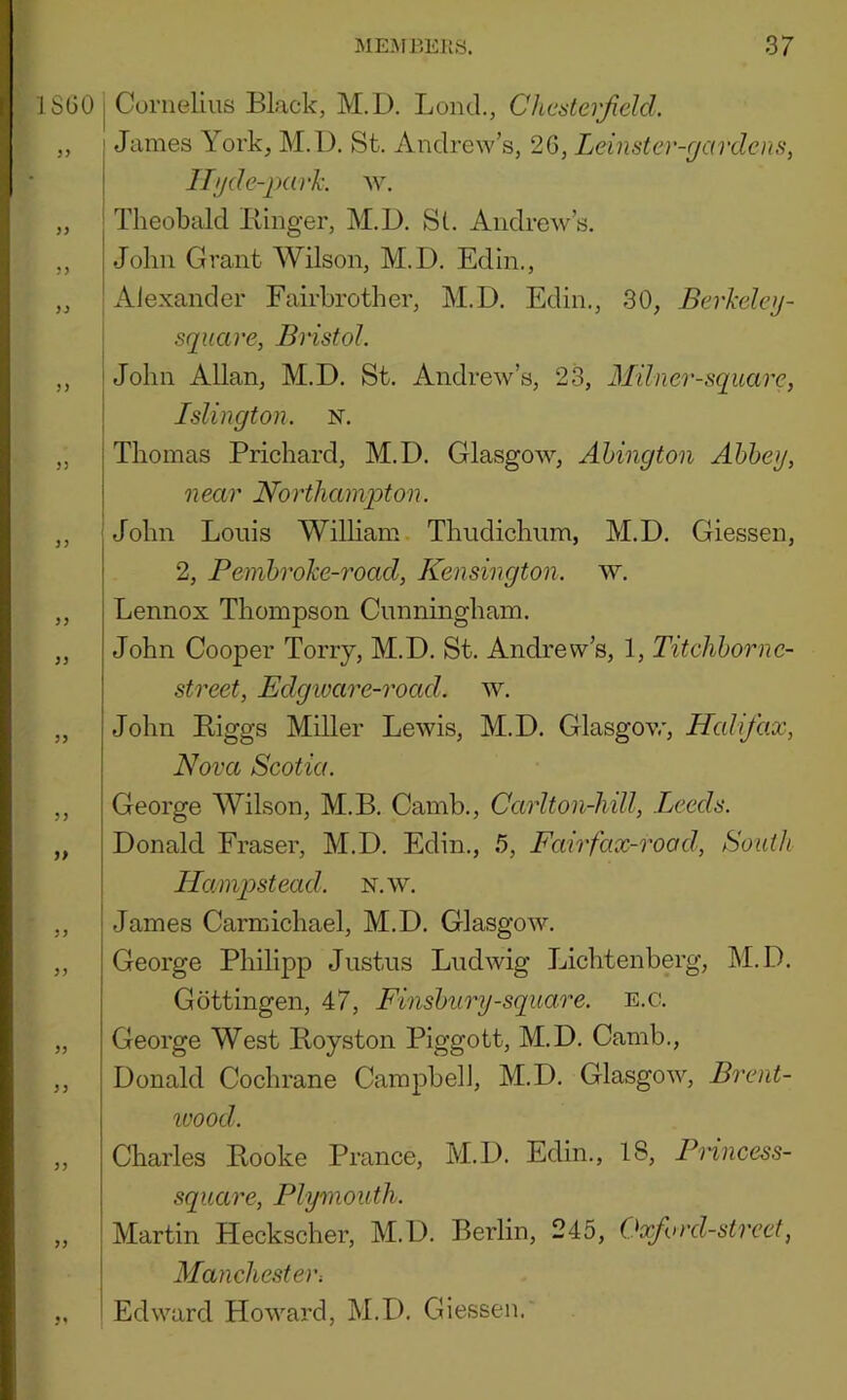ISGO 3> 33 53 33 33 33 33 33 33 33 33 3 3 33 33 33 33 33 I Cornelius Black, M.D. Loud., Chcateijield. I James York, M.l). St. Andrew’s, 26, Leinstcr-r/ardcns, j ITijde-parh av. Theobald Biiiger, M.D. Si. Andrew’s. John Grant Wilson, M.D. Edin., Alexander Fairbrother, M.D. Edin., 30, Berkelejj- square, Bristol. i John Allan, M.D. St, Andrew’s, 23, Milner-square, I Islington, n. Thomas Prichard, M.D. Glasgow, Ahington Ahheg, n ear No rthainpton. i John Louis Wilham Thudichum, M.D, Giessen, 2, Pembroke-road, Kensington, w. Lennox Thompson Cnnningham. John Cooper Terry, M.D. St. Andrew’s, 1, Titchhornc- street, Edgioare-road, w, John Biggs Miller Lewis, M.D. Glasgow, Halifax, Nova Scotia. George AVilson, M.B. Camb., Carlton-hill, Leeds. Donald Fraser, M.D. Edin., 5, Fairfax-rood, South \ Hampstead, n.w, James Carmichael, M.D. GlasgoAV. George Philipp Justus Ludwig Lichtenberg, M.D. Gottingen, 47, Finsbury-square, e.c. George West Boyston Piggott, M.D. Camb., Donald Cochrane Campbell, M.D, Glasgow, Brent- loood. Charles Booke Prance, M.D, Edin., 18, Fnncess- square, Plymouth. Martin Heckscher, M.D, Berlin, 245, Oxford-street, Manchester, Edward Howard, M.D. Giessen.