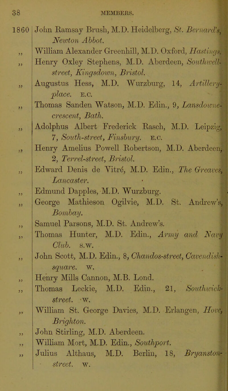 1860 33 33 33 5 9 33 33 33 3' 33 33 33 33 33 John Ramsay Brush, M.D. Heidelberg, St. BernarOJa, Neivton Abbot. William Alexander Greenhill, M.D, Oxford, Hasting.'^, Henry Oxley Stephens, M.D. Aberdeen, Southwell- street, Kingsdoim, Bristol. Augustus Hess, M.D. Wurzburg, 14, Artillery- place. E.c. Thomas Sanden Watson, M.D. Edin., 9, Lansclowne- crescent, Bath. Adolphus Albert Frederick Easch, M.D. Leipzig, 7, South-street, Finsbury, e.c. Henry Amelius Powell Robertson, M.D. Aberdeen, 2, Terr el-street, Bristol. Edward Denis de Vitr^, M.D. Edin., The Greaves^, Lancaster. Edmund Dapples, M.D. Wurzburg. George Mathieson Ogdvie, M.D. St. Andrew’s, Bombay. Samuel Parsons, M.D. St. Andrew’s. Thomas Hunter, M.D. Edin,, Army and Navy Club. s.w. John Scott, M.D. Edin., 8, Chandos-street, Cavendish- square. w. Henry Mills Cannon, M.B. Loud. Thomas Leckie, M.D. Edin., 21, Southwich- street. ‘W. William St. George Davies, M.D. Erlangen, Houd*, Brighton. John Stirling, M.D. Aberdeen. William Mort, M.D. Edin., Southport. Julius Althaus, M.D. Berlin, 18, Bryanston- street. w.