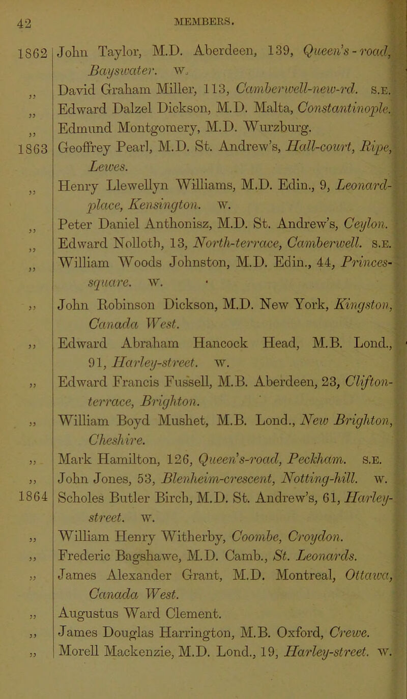 1862 1863 33 33 33 33 33 1864 33 33 Joliii Taylor, M.D. Aberdeen, 139, Queen's-road, Bayswater. Wo David Graham Miller, 113, Camherwell-new-rd. s.e. Edward Dalzel Dickson, M.D. Malta, Constantinople. Edmund Montgouiery, M.D. Wurzburg. Geoffrey Pearl, M.D. St. Andrew’s, Hall-court, Ripe, Leives. Henry Llewellyn Williams, M.D. Ediu., 9, Leonard- p>lace, Kensington, w. Peter Daniel Anthonisz, M.D. St. Andrew’s, Ceylon. Edward Nolloth, 13, North-terrace, Camherwell. s.e. William Woods Johnston, M.D. Edin., 44, Princes- square. w. John Kobinson Dickson, M.D. New York, Kingston, Canada West. Edward Abraham Hancock Head, M.B. Lond., 91, Ilarley-street. w. Edward Francis Fus'sell, M.B. Aberdeen, 23, Clifton- terrace, Brighton. William Boyd Mushet, M.B. Lond., Neio Brighton, Cheshire. Mark Hamilton, 126, Queen's-road, Peckham. s.e. John Jones, 53, Blenheim-crescent, Netting-hill. w. Scholes Butler Birch, M.D. St. Andrew’s, 61, Harley- street. w. Wdham Henry Witherby, Coombe, Croydon. Frederic Bagshawe, M.D. Camb., St. Leonards. James Alexander Grant, M.D. Montreal, Ottawa, Canada West. Augustus Ward Clement. James Douglas Harrington, M.B. Oxford, Creive. Morell Mackenzie, M.D. Lond., 19, Harley-strcet. w.