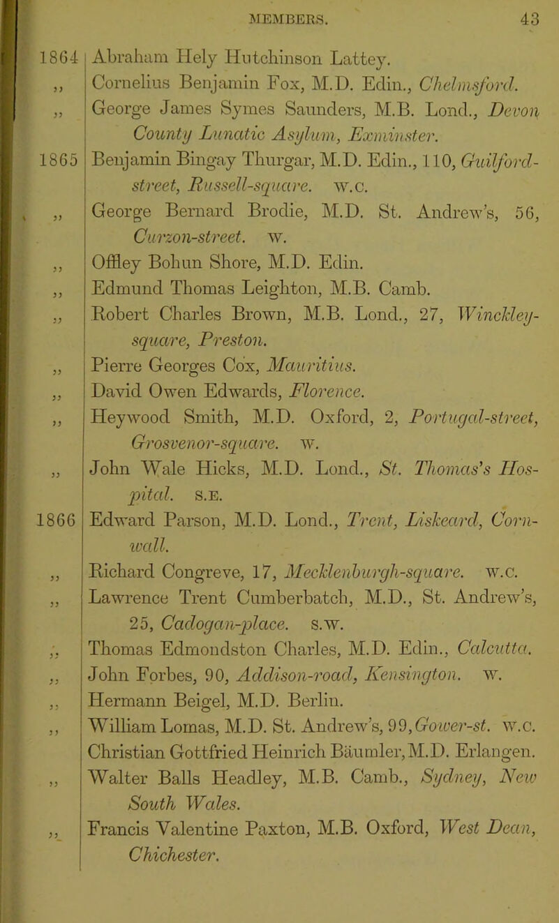 1804 }) 1865 )) I860 JJ >! }} ) J )9 Abraham Hely Hutchinson Lattey, Cornelius Benjamin Fox, M.D. Edin., Chelmsford George James Symes Saimders, M.B. Bond., Devon County Lunatic Asylum, Exminster. Benjamin Bingay Thurgar, M.D. Edin., 110, Guilford- street, Russell-square. w.c. George Bernard Brodie, M.D. St. Andrew’s, 56, Curzon-street. w. Offley Bohun Shore, M.D. Etlin. Edmund Thomas Leighton, M.B. Camb. Bobert Charles Brown, M.B. Bond., 27, WincHey- square, Preston. Pierre Georges Cox, Mauritius. David Owen Edwards, Florence. Heywood Smith, M.D. Oxford, 2, Portugal-street, Grosvenor-square. w. John Wale Hicks, M.D. Bond., St. Thomas's Hos- pital. S.E. Edward Parson, M.D. Bond., Trent, Liskeard, Corn- wall. Bichard Congreve, 17, Mechlenhurgh-square. w.c. Lawrence Trent Cumberbatch, M.D., St. Andrew’s, 25, Cadogan-place. s.w. Thomas Edmondston Charles, M.D. Edin., Calcutta. John Forbes, 90, Addison-road, Kensington, w. Hermann Beigel, M.D. Berlin. William Lomas, M.D. St. Andrew’s, ,Goiver-st. w.c. Christian Gottfried Heinrich Baumler,M.D. Erlangen. Walter Balls Headley, M.B. Camb., Sydney, New South Wales. Francis Valentine Paxton, M.B. Oxford, West Dean, Chichester.