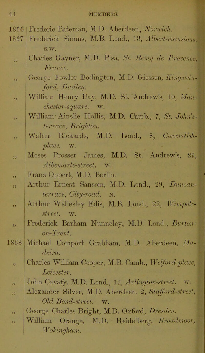 ISnC) Frederic Bateman, M.D. Aberdeen, Norwich. 1867 Frederick vSinims, M.B. Bond., 1-3, Alheri-mansion.'i.y\ s.w. ,, 'Charles Gayner, M.D. Pisa, St. Rcmy da Provence., • I France. „ i George Fowler Bodington, M.D. Giessen, 1 : ford, Dudley. f „ 'William Henry Day, M.D. St. Andrew’s, 10, J/«r-• chest er-squ are. ^y. ‘. „ ! William Ainslie Hollis, M.D. Camb., 7, St. Johns-{ . i terrace, Brighton. „ I Walter Pickards, M.D. Bond., 8, Cavendish-^ ' 2)Iace. w. Moses Prosser James, M.D. St. Andrew’s, 29, AlhemarJe-street. w. Franz Oppert, M.D. Berlin. Arthur Ernest Sansom, M.D. Bond., 29, Duncan- terrace, City-road. n. Arthur Welle.sley Edis, M.B. Bond., 22, Wimpolc- I street, w. „ ! Frederick Barham Nunneley, M.D. Bomb, Burton- \ on-Trent. 1868 Michael Comport Grabham, M.D. Aberdeen, il/«- deira. Charles William Cooper, M.B. Camb., Welford-pdace, Leicester. John Cavafy, M.D. Bond., 13, Arlington-street. w. Alexander Silver, M.D. Aberdeen, 2, Staford-street. Old Bond-street, w. George Charles Bright, M.B. Oxford, Dresden. William Orange, M.D. Heidelberg', Brocldnioor, Wokingham,
