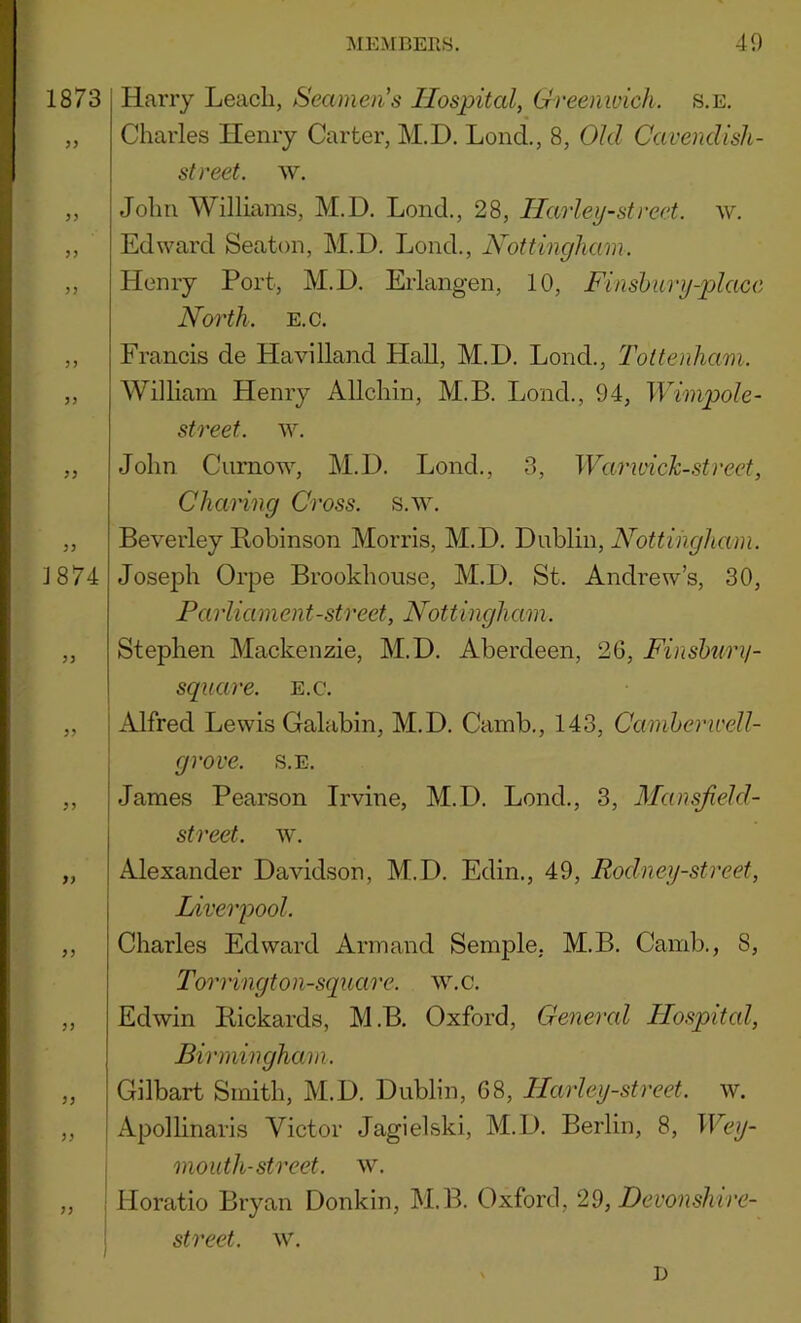 1873 yy )) 5 j 5 J 5> yy yy 1874 yy yy yy yy yy yy yy yy yy Harry Leach, Seamen's Hospital, Greenwich, s.e. Charles Henry Carter, M.D. Lend., 8, Old Cavendish- street. w. John Williams, M.D. Lond., 28, Harleij-street. w. Edward Seaton, M.D. Lond., Nottingham. Henry Port, M.D. Erlangen, 10, Finshurij-placc North. E.c. Francis de Havilland Hall, M.D. Lond., Tottenham. William Henry Allchin, M.B. Lond., 94, Wimpole- street. w. John Curnow, M.D. Lond., 3, Warivick-.street, Charing Cross, s.w. Beverley Pohinson Morris, M.D. Dublin, Joseph Orpe Brookhouse, M.D. St. Andrew’s, 30, Parliament-street, Nottingham. Stephen Mackenzie, M.D. Aberdeen, 26, Finsbury- square. e.c. Alfred Lewis Galabin, M.D. Camb., 143, Camherwell- grove. s.e. James Pearson Irvine, M.D. Lond., 3, Mansjield- street. w. Alexander Davidson, M.D. Edin., 49, Rodney-street, Liverpool. Charles Edward Armand Semple, M.B. Camb., S, Torringt on-square, w.c. Edwin Pickards, M.B. Oxford, Genercd Hospital, Birmingham. Gilbart Smith, M.D. Dublin, 68, Harleij-street. w. Apollinaris Victor Jagielski, M.D. Berlin, 8, Wey- mouth-street, w. Horatio Bryan Donkin, M.B. Oxford, 29, Devonshire- street. w. D