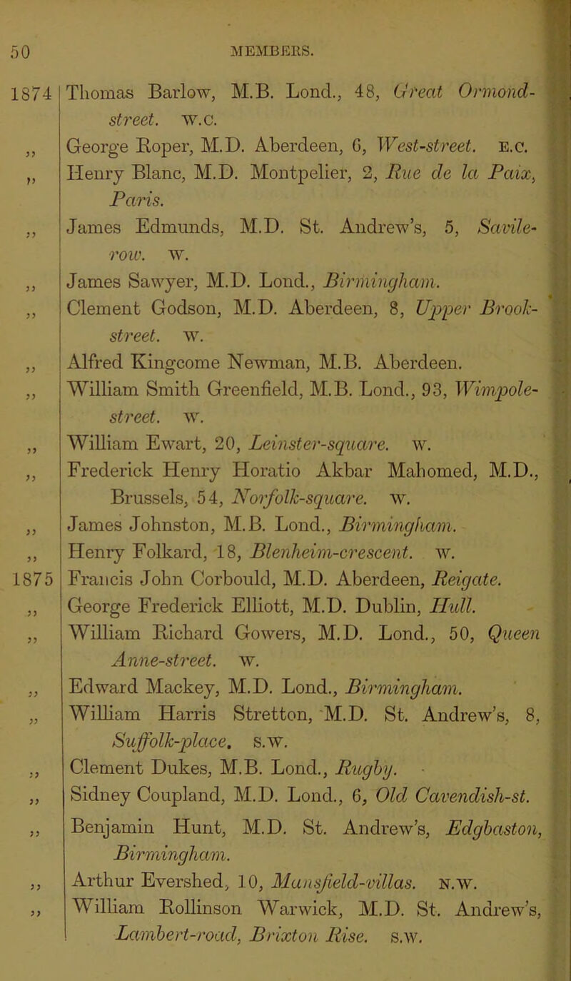 Thomas Barlow, M.B. Bond., 48, Lh''eat Ormond- street. w.c. George Eoper, M.D. Aberdeen, G, West-street, e.c. Henry Blanc, M.D, Montpelier, 2, Rue de la Paix^ Paris. James Edmunds, M.D. St. Andrew’s, 5, Savile- ' roio. w, James Sawyer, M.D, Bond., Birmingham. Clement Godson, M.D. Aberdeen, 8, Uip'per Brook- street. w, Alfred Kingcome Newman, M.B. Aberdeen. William Smith Greenfield, M.B. Bond., 93, Wimpole- street. w, William Ewart, 20, Leinster-square. w. Frederick Henry Horatio Akbar Mahomed, M.D., Brussels, 54, Nor folk-square, w. James Johnston, M.B. Bond., Birmingham. Henry Eolkard, 18, Blenheim-crescent, w. Francis John Corbould, M.D. Aberdeen, Reigate. George Frederick Elliott, M.D, Dublin, Hidl. William Bichard Gowers, M.D. Bond,, 50, Queen Anne-street. w. Edward Mackey, M.D. Bond,, Birmingham. William Harris Stretton, 'M.D, St. Andrew’s, 8, Su folk-place, s.w, Clement Dukes, M.B. Bond., Rughy. Sidney Coupland, M.D. Bond., G, Old Cavendish-st. Benjamin Hunt, M.D. St, Andrew’s, Edghaston, Birmingham. Arthur Evershed, 10, Mansf eld-villas. N.w. William Bollinson Warwick, M.D. St. Andrew’s, Lambert-road, Brixton Rise, s.w.