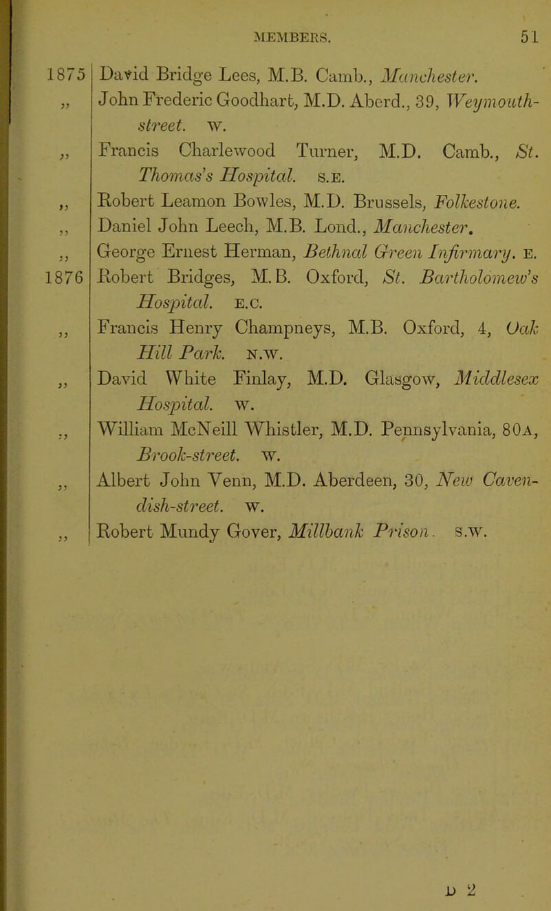 1875 Dav-id Bridge Lees, M.B. Camb., Manchester. „ John Frederic Goodharfc, M.D. Abcrd., 39, Weymouth- street. w, „ Francis Charlewood Turner, M.D. Camb., St. Thomas’s Hospital, s.e. „ Kobert Leamon Bowles, M.D. Brussels, Folkestone. ,, Daniel John Leech, M.B. Lond., Manchester. ,, George Ernest Herman, Bethnal Green Injirinary. e. 1876 Bobert Bridges, M.B. Oxford, St. Bartholomew’s Hospital. E.c. ,, Francis Henry Champneys, M.B. Oxford, 4, Oak Hill Park. n.w. „ David White Finlay, M.D. Glasgow, Middlesex Hospital, w. ,, William McNeill Whistler, M.D. Pennsylvania, 80a, Brook-street, w. „ Albert John Venn, M.D. Aberdeen, 30, New Caven- dish-st7'eet. w. ,, Robert Mimdy Cover, s.'vv.