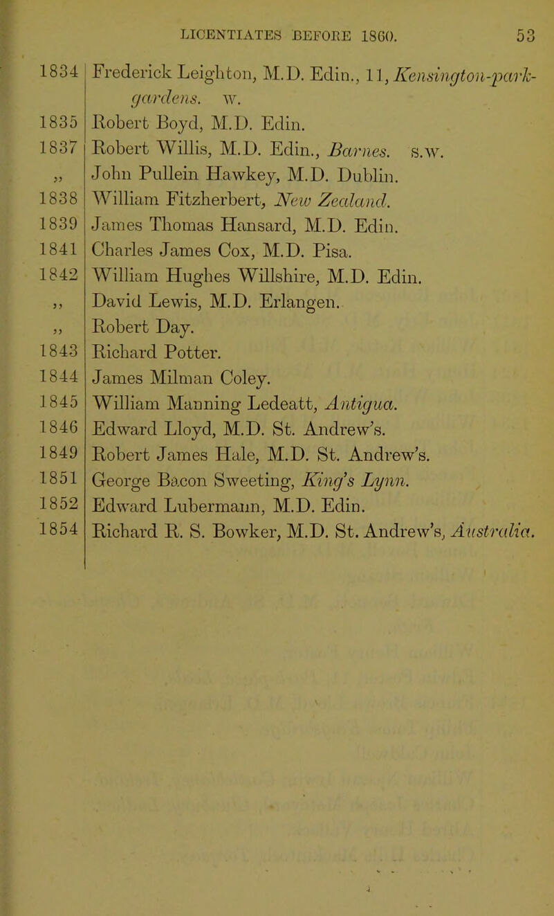 1834 1835 1837 1838 1839 1841 1842 1843 1844 ]845 1846 1849 1851 1852 1854 Frederick Leighton, M.D. Edin., , Kensington-ixirh- gardens. w. llobert Boyd, M.D. Edin, Robert Willis, M.D. Edin., Barnes, s.w. John Pullein Hawkey, M.D. Dublin. William Fitzherbert, New Zealand. James Thomas Hansard, M.D. Edin. Charles James Cox, M.D. Pisa. William Hughes Willshire, M.D. Edin. David Lewis, M.D. Erlangen. Robert Day. Richard Potter. James Milman Coley. William Manning Ledeatt, Antigua. Edward Lloyd, M.D. St. Andrew’s. Robert James Hale, M.D. St. Andrew’s. George Bacon Sweeting, King’s Lynn. Edward Lubermann, M.D. Edin. Richard R. S. Bowker, M.D. St. Andrew’s, Australia.