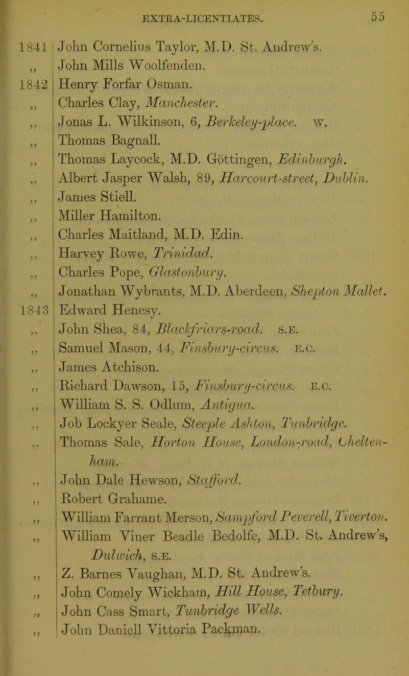 1841 1842 33 33 33 33 3 3 33 3 5 33 1843 35 3) ! John Cornelius Taylor, M.D. St. Andrew's. John Mills Woolfenden. Henry Forfar Osman. Charles Clay, Manchester. Jonas L. Wilkinson, 6, Berkeley-place. w. Thomas Bagnall. Thomas Laycock, M.D. Gottingen, Edinburgh. I Albert Jasper Walsh, 89, Harcourt-street, Dublin. James Stiell. Miller Hamilton. Charles Maitland, M.D. Edin. Harvey Rowe, Trinidad. j Charles Pope, Glastonbury. j Jonathan Wybrants, M.D. Aberdeen, Shepton Mallet. I Edward Henesy. ! John Shea, 84, Blachfriars-rocid. s.e. i j Samuel Mason, 44, Finsbury-circus. e.c. James Atchison. Richard Dawson, 15, Finsbury-circus. e.c. William S. S. Odium, Antigua. Job Lockyer Seale, Steeple Ashton, T'unbridge. Thomas Sale, Horton House, London-y'oad, Lhelten- ham. John Dale Hewson, Stajford. Robert Grahame. Wilham Farrant Merson, Sainpford Peverell, 'Tiverton. William Viner Beadle Bedolfe, M.D. St. Andrew’s, Dulwich, S.E. Z. Barnes Vaughan, M.D. St. Andrew’s. John Comely Wickham, Hill House, Tetbury. John Cass Smart, Tunbridge Wells. John Daniell Vittoria Pacl|.man.
