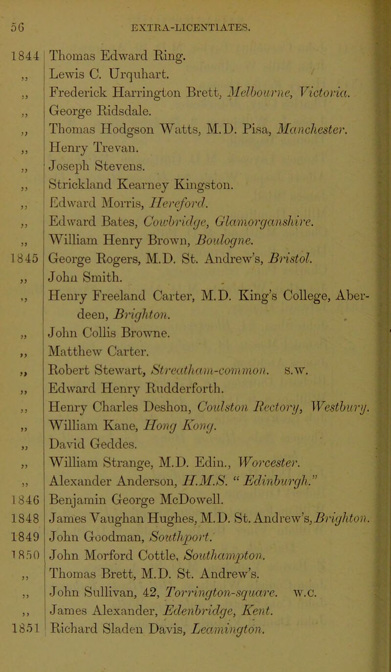 1844 j; n 1845 }) U 1846 1848 1849 18.50 1851 I Thomas Edward Bing. Lewis C. Urquhart. ' Frederick Harrington Brett, Melbourne, Victoria. George Bidsdale. Thomas Hodgson Watts, M.D. Pisa, Manchester. Henry Trevan. Joseph Stevens. Strickland Kearney Kingston. Edward Morris, Hereford. Edward Bates, Cowhrkhje, Glamorganshire. William Henry Brown, Boulogne. George Bogers, M.D. St. Andrew’s, Bristol. John Smith. Henry Freeland Carter, M.D. King’s College, Aber- deen, Brighton. John Collis Browne. Matthew Carter. Bobert Stewart, Streatham-common. s.w. Edward Henry Budderforth. Henry Charles Deshon, Coulston Rectory, Westhimj. William Kane, Hong Kong. David Geddes. William Strange, M.D. Edin., Worcester. Alexander Anderson, H.M.S. ^‘Edinburgh.” Benjamin George McDowell. James Vaughan Hughes, M.D. St. Brighton. John Goodman, Southport. John Morford Cottle, Southampton. Thomas Brett, M.D. St. Andrew’s. John Sullivan, 42, Torrington-square, w.c. James Alexander, Edenbridge, Kent. Bichard Sladen Davis, Leamington.