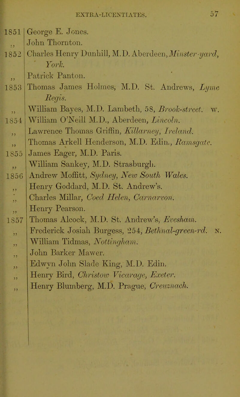 1851 1852 1858 185-1 3 > 33 1855 33 185G 3 3 33 3) 1857 33 33 33 Geore’e E. Jones. o John Thornton. Charles Henry Dunhill, M.L). Aherdeen, Minster-i/ard, ' YorJc. Patrick Panton. Thomas James Holmes, M.D. St. Andrews, Lyme Regis. William Bayes, M.D. Lambeth, 58, Brook-street, w. William O’Neill M.D., Aberdeen, Lincoln. Lawrence Thomas Griffin, Killarney, Ireland. Thomas Ark ell Henderson, M.D. Edin., Ramsgate. James Eager, M.D. Paris. William Sankey, M.D. Strasburgh. Andrew Moffitt, Sydney, New South Wales. Henry Goddard, M.D. St. Andrew’s. Charles Millar, Coed Helen, Carnarvon. Henry Pearson. Thomas Alcock, M.D. St. Andrew’s, Evesham. Frederick Josiah Burgess, *254, Bethnal-green-rd. N. William Tidmas, Nottingham. John Barker Mawer. Edwvn John Slade Kino-, M.D. Edin. Henry Bird, Christow Vicarage, Exeter. Henry Blumberg, M.D. Prague, Creuznach.