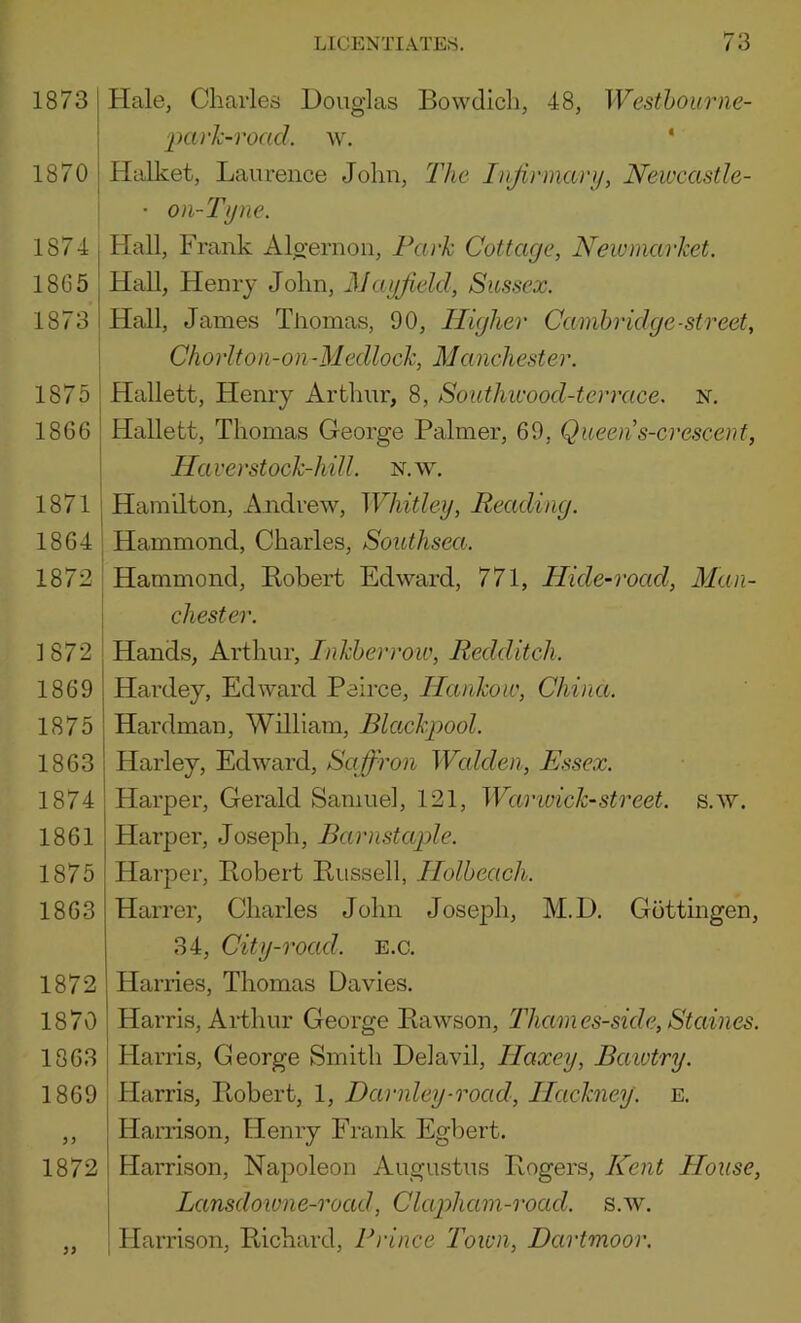 1873 j Hale, Charles Douglas Bowdicli, 48, Westhoimie- j park-road, w, ‘ 1870 j Halket, Laurence John, The Injirmary, Newcastle- I • 0)i-Tijne. 1874 Hall, Frank Algernon, Park Cottage, Newmarket. 18G5 Hall, Henry John, Mayfield, Sussex. 1873 Hall, James Thomas, 90, Higher Camhridge-street, j Chorlton-on-Medlock, Manchester. 1875 ' Hallett, Henry Arthur, 8, Southwood-terrace. N. 1866 I Hallett, Thomas George Palmer, 69, Queens-crescent, ' Haver stock-hill. n.\y, 1871 j Hamilton, Andrew, Whitley, Reading. 1864 I Hammond, Charles, Southsea. 1872 i Hammond, Robert Edward, 771, Hide-road, Man- i Chester. 1872 , Hands, Arthur, Inkherrow, Redditch. 1869 I Hardey, Edward Peirce, Hankow, China. 1875 I Hardman, William, BUtckpool. 1863 ! Harley, Edward, Saffron Walden, Essex. 1874 Harper, Gerald Samue], 121, War wick-street, s.w. 1861 Harper, Joseph, Barnstaple. 1875 Harper, Robert Russell, Holheach. 1863 Harrer, Charles John Joseph, M.D. Gottingen, 34, City-road. E.c. 1872 Harries, Thomas Davies. 1870 Harris, Ai-thur George Rawson, Thames-side, Staines. 1863 Harris, George Smith Deiavil, Haxey, Baiutry. 1869 Harris, Ptobert, 1, Darnley-road, Hackney, e. ,, ' Harrison, Henry Frank Egbert. 1872 : Harrison, Napoleon Augustus Rogers, Kent House, I Lansdowne-road, Clapham-road. s.w. „ , Harrison, Richard, Prince 'Town, Dartmoor.