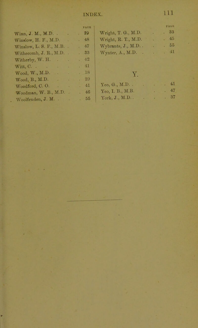 Winn, J. M., M.D. . Winslow, H. F., M.D. Winslow, L. S. F., M.B. Witliecomb, J. R., M.D. Witherby, W. H. Witt, C. . Wood, W., M.D. Wood, B., M.D. Woodford, C. O. Woodmnn, W. B., M.D. Woolfendeu, J. M. . Wright, T. G., M.D. rAcib . 33 Wright, R. T., M.D. . 45 Wybrants, J., M.D. . . 55 Wynter, A., M.D. . 41 Y. Yeo, G., M.D. . . 41 Yeo, I. B., M.B. . 47 York, J., M.D.. . 37 rAr.E 20 48 47 33 42 41 18 29 41 46 55