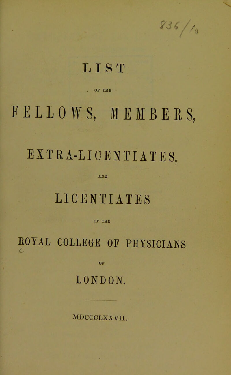 <r / /, LIST OP THE FELLOWS, MEMBERS, EXTRA-LICENTIATES, AND LICENTIATES OF THE EOYAL COLLEGE OF PHYSICIANS C OF LONDON. MDCCCLXXVII.