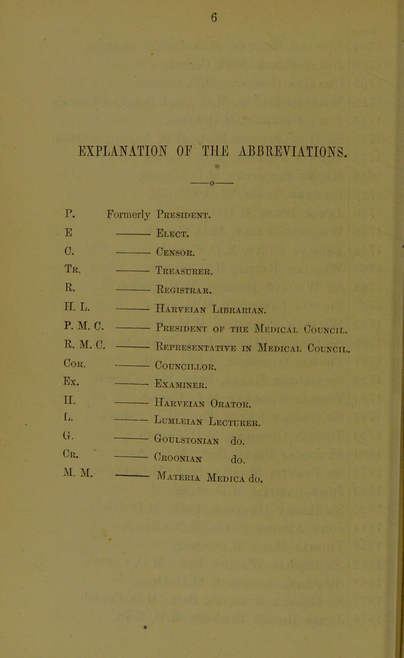 EXPLANATION OF THE ABBREVIATIONS. 0 P. Foniierly Pkksident. E Elect. 0. Censor. Tr. Treasurer. R. Registr^vr. n. L. IIarveian Librarian. P. M. C. President of the Medical Council. R. M. C. Representative in Medical Council. Cor. Councillor. Ex. Examiner. n. Harveian Orator. L. Lumleian Lecturer. G. Goulstonian do. Cr. Croonian do. M. M. Materia Medica do.