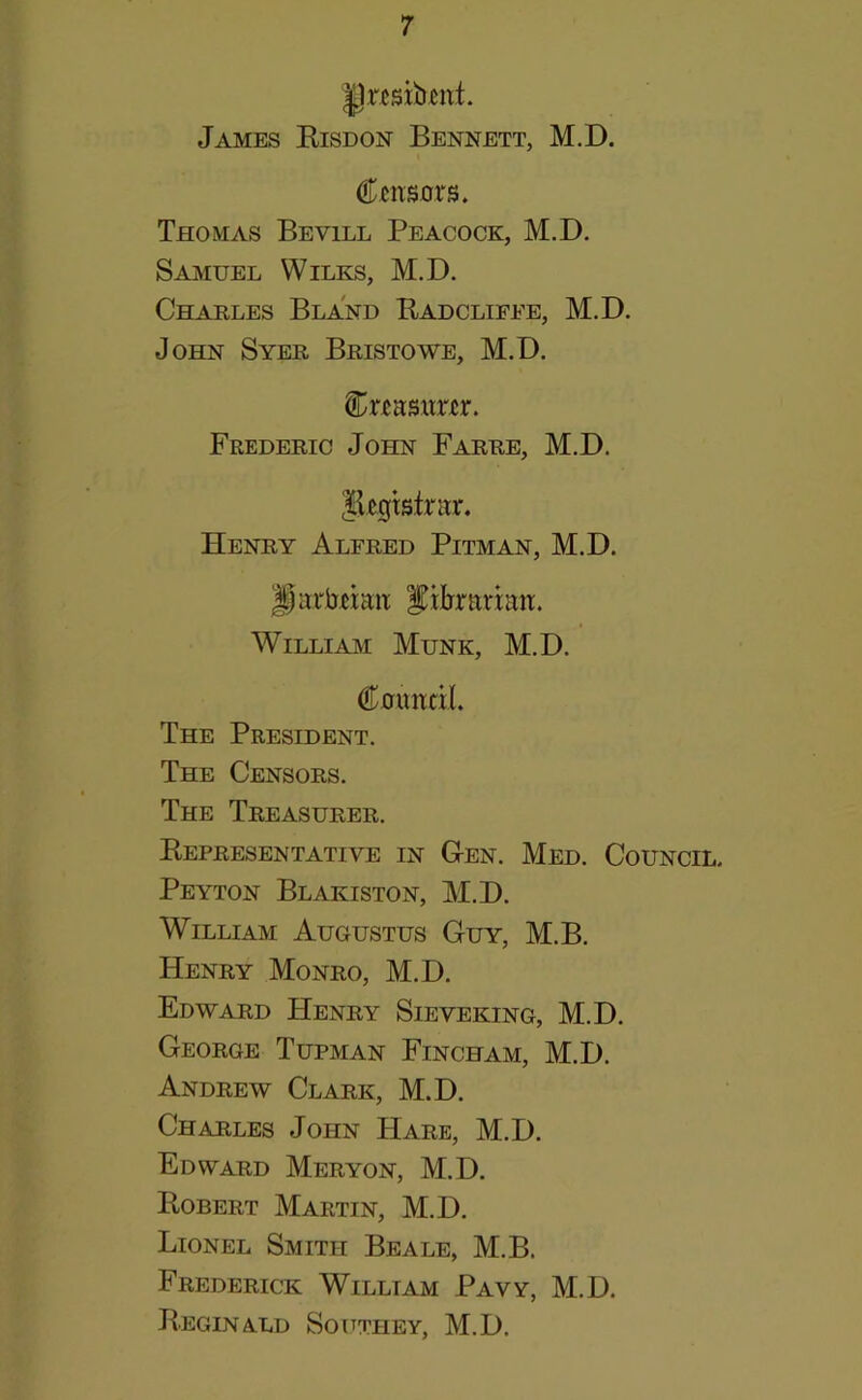 James Kisdon Bennett, M.D. Censors. Thomas Bevill Peacock, M.D. Samuel Wilks, M.D. Charles Bland Badclifee, M.D. John Syer Bristowe, M.D. Crensnrer. Frederic John Farre, M.D. Jlegtstntr. Henry Alfred Pitman, M.D. ^arbeimt ^iirrnrinn. William Munk, M.D. Coundl. The President. The Censors. The Treasurer. Kepresentative in Cen. Med. Council. Peyton Blakiston, M.D. William Augustus Guy, M.B. Henry Monro, M.D. Edward Henry Sieveking, M.D. George Tupman Fincham, M.D. Andrew Clark, M.D. Charles John Hare, M.D. Edward Meryon, M.D. Robert Martin, M.D. Lionel Smith Beale, M.B. Frederick William Pavy, M.D. BeginA.LD Southey, M.D.