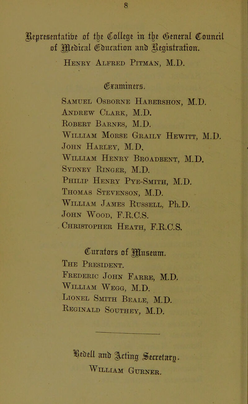jof lljc C0,llc0e in tjj£ Council af glcbital Ctutcaiinn anb §[cgistraiion. Henry Alfred Pitman, M.D. examiners. Samuel Osborne Habershon, M.D. Andrew Clark, M.D. Robert Barnes, M.D. William Morse Graily Hewitt, M.D. John Haruey, M.D, William Henry Broadbent, M.D. Sydney Ringer, M.D. Philip Henry Pye-Smith, M.D. Thomas Stevenson, M.D. William James Russell, Ph.D, John Wood, F.R.C.S. Christopher Heath, F.R.C.S. Cnrafors of Pnsenm. The President. Frederic John Farrb, M.D. William Wegg, M.D. Lionel Smith Beale, M.D. Reginald Southey, M.D. licDcll anb ^ding Serretar]). William Gurner.