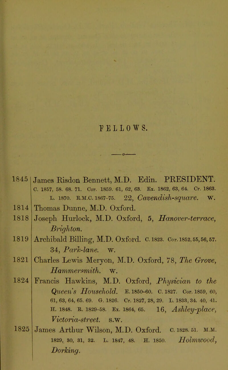 FELLOWS. 1845 1814 1818 1819 1821 1824 1825 James Risdon Bennett, M.D. Edin. PRESIDENT. C. 1857, 58. 68. 71. Cor. 1859. 61, 62, 63. Ex. 1862, 63, 64. Cr. 1863. L. 1870. R.M.c. 1867-75. 22, Cavendish-squcire. w. Thomas Dunne, M.D. Oxford. Joseph Hurlock, M.D. Oxford, 5, Hanover-terrace, Bnghton. Archibald Billing, M.D. Oxford, c. I823. Cor. 1852,55,56,67. 34, Parh~lane. w. Charles Lewis Meryon, M.D. Oxford, 78, The Grove, Hammerfimith. w. Francis Hawkins, M.D. Oxford, Physician to the Queens Household, e.i85o-60. c. 1827. Cor. i859, 60, 61, 63, 64, 65. 69. G. 1826. Cr. 1827, 28, 29. L. 1833, 34. 40, 41. H. 1848. E. 1829-58. Ex. 1864, 66. 16, Ashlcy-plaCC, Victoria-street. s.W. James Arthur Wilson, M.D. Oxford, c. i828. 5i. m.m. 1829, 30, 31, 32. L. 1847, 48. H. 1850. TlolmWOod, Dorking.