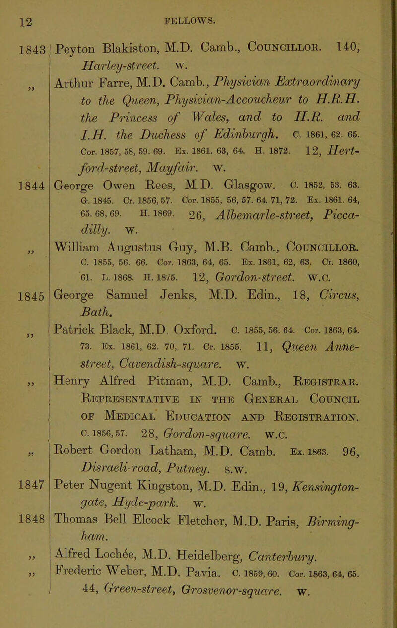 1843 ]844 1845 Peyton Blakiston, M.D. Camb., Councillor. 140, Harley-street. w. Arthur Farre, M.D. Camb., Physician Extraordino/ry to the Queen, Physician-Accoucheur to H.R.H. the Princess of Wales, and to H.R. and I.H. the Duchess of Edinburgh, c. isei, 62. 65. Cor. 1857, 58, 59. 69. Ex. 1861. 63, 64. H. 1872. 12, P[ert~ ford-street, Mayfair, w. George Owen Pees, M.D. Glasgow, c. 1852, 53. 63. G. 1845. Cr. 1856, 57. Cor. 1855, 56, 57. 64. 71, 72. Ex. 1861. 64, 65.68,69. H. 1869. 26, Alhemarlc-street, Picca- dilly. w. William Augustus Guy, M.B. Camb., Councillor. C. 1855, 56. 66. Cor. 1863, 64, 65. Ex. 1861, 62, 63, Cr. 1860, 61. L. 1868. H. 1875. 12, Gordon-Street, w.c. George Samuel Jenks, M.D. Edin., 18, Circus, Bath. ,, Patrick Black, M.D Oxford. C. 1855, 56. 64. Cor. 1863, 64. 73. Ex. 1861, 62. 70, 71. Cr. 1855. 11, QuCCn Anne- street. Cavendish-square, w, ,, Henry Alfred Pitman, M.D. Camb., Pegistrar. Pepresentative in the GE^;ERAL Council OF Medical' Education and Pegistration. c. 1856,57. 28, Gordon-square, w.c. „ Pobert Gordon Latham, M.D. Camb. Ex. 1863. 96, Disraeli-road. Putney, s.w. 1847 Peter Nugent Kingston, M.D. Edin., 1^, Kensington- gate, Hyde-park. w. 1848 Thomas Bell Elcock Fletcher, M.D. Paris, Birming- ham. ,, Alfred Loch^e, M.D. Heidelberg, Canterbury. „ Frederic Weber, M.D. Pavia, c. i869, 6o. Cor. i863, 64, 65. 44, Green-street, Grosvenoi'-square. w.