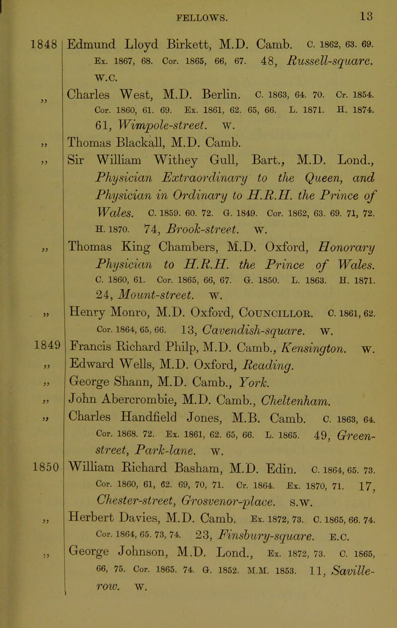 1848 Edmund Lloyd Birkett, M.D. Camb. c. 1862, 63. 69. Ex. 1867, 68. Cor. 1865, 66, 67. 48, RuSSell-SquarC. w.c. 1849 1850 Charles West, M.D. Berlin, c. i863, 64. 70. Cr. i854. Cor. 1860, 61. 69. Ex. 1861, 62. 65, 66. L. 1871. H. 1874. 61, Wimpole-street. w. Thomas Blackall, M.D. Camb. Sir William Withey Gull, Bart., M.D. Bond., Physician Extraordinary to the Queen, and Physician in Ordinary to H.R.H. the Prince of Wales. c. 1859. 60. 72. G. I849. Cor. 1862, 63. 69. 71, 72. H. 1870. 74, Brook-Street, w. Thomas King Chambers, M.D. Oxford, Honorary Physician to H.R.H. the Prince of Wales. C. I860, 61. Cor. 1865, 66, 67. G. 1850. L. 1863. H. 1871. 24, Mount-street, w. Henry Monro, M.D. Oxford, Councillor, c. i86i, 62. Cor. 1864,65,66. 12>, Caveiidisli-square. w. Francis Bichard Philp, M.D. Camb., Kensington, w. Edward Wells, M.D. Oxford, Reading. George Shann, M.D. Camb., York. John Abercrombie, M.D. Camb., Cheltenham. Charles Handheld Jones, M.B. Camb. c. i863, 64. Cor. 1868. 72. Ex. 1861, 62. 65, 66. L. 1865. 49, Green- street, Park-lane. w. William Bichard Basham, M. D. Edin. c. i864,65. 73. Cor. I860, 61, 62. 69, 70, 71. Cr. 1864. Ex. 1870, 71. 17, Chester-street, Grosvenor-plaxe. s.w. , Herbert Davies, M.D. Camb. Ex. 1872,73. c. i865,66. 74. Cor. 1864,65.73,74. 23, Finshury-Square, e.c. , George Johnson, M.D. Bond., Ex. 1872,73. c. iS65, 66, 75. Cor. 1865. 74. G. 1852. M.M. 1853. 1 1, SavUle- row. w.