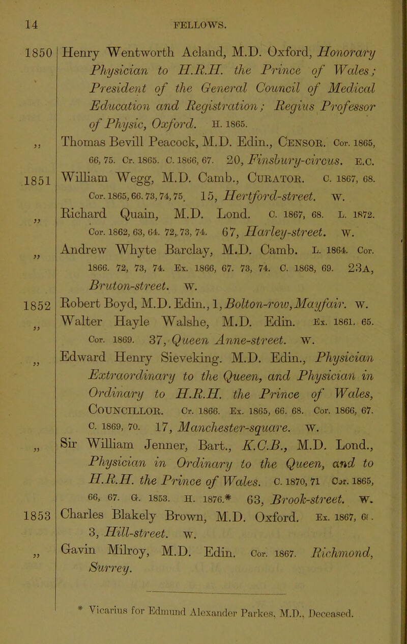 1850 ? J 1851 >) 1852 ?5 1853 Henry Wentworth Acland, M.D. Oxford, Honorary Physician to H.R.II. the Prince of Wales; President of the General Council of Medical Education and Registration; Regius Professor of Physic, Oxford, h. 1865. Thomas Bevill Peacock, M.D. Edin., Censor. Cor. ises, 66, 75. Or. 1865. C. 1866, 67. 20, Finshury-cirCUS. E.C. William Wegg, M.D. Camb., Curator, c. i867, 68. Cor. 1865,66.73,74,75. 15, Ilertford-street. w. Richard Quain, M.D. Lond. c. i867, 68. l. 1872. Cor. 1862,63,64. 72„ 73,74. , Harley-Street, w. Andrew Whyte Barclay, M.D. Camb. L. 1864. Cor. 1866. 72, 73, 74. Ex. 1866, 67. 73, 74. C. 1868, 69. 23a, Bruton-street. w. Robert Boyd, M.D. Edin., 1, Bolton-row, May fair. w. Walter Hayle Walshe, M.D. Edin. Ex. i86i. 65. Cor. 1869. 37, Queen Anne-street. w. Edward Henry Sieveking. M.D. Edin., Physician Extraordinary to the Queen, and Physician in Ordinary to H.R.H. the Prince of Wales, Councillor. Cr. 1866. Ex. 1865, 66. 68. Cor. 1866, 67. c. 1869, 70. 17, Manchester-square. w. Sir William Jenner, Bart., K.C.B., M.D. Bond., Physician in Ordinary to the Queen, and to H.R.H. the Prince of Wales, c. i87o, 7i Cor. i865, 66, 67. a. 1853. H. 1876.* 03, BrooTc-street. w. Charles Blakely Brown, M.D. Oxford. Ex. i867, oi. 3, Hill-street, w. Gavin Milroy, M.D. Edin. Cor. i867. Richmond, Surrey. * Vicarius for Edinuiul Alexander Parke.'s. M.D.. Deceased.