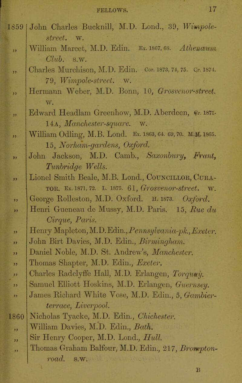 John Charles Bucknill, M.D. Lond., 39, Wimpole- street. w. William Marcet, M.D. Ediii. Ex. i867,6s. Atheawum Club. s.w. Charles Murchison, M.D. Edin. Cor. i873,7-i, 75. Qr. i87-i. 79, Wimpole-street. w. Hermann Weber, M.D. Bonn, 10, Grosvenor-street. w. Edward Headlam Greenhow, M.D. Aberdeen, ^r. 1875. 14a, Manchester-square. w. William Odling, M.B. Loud. Ex. ises, 64. 69,7o. m.m> 1865. 15, Norham-gardens, Oxford. John Jackson, M.D. Camb., Sctxonhuryj Prant, Tunbridge Wells. Lionel Smith Beale, M.B. Bond., Councillor, Cura- tor. Ex. 1871,72. L. 1875. Ql, Grosvenor-street. w. George B.olleston, M.D. Oxford, n. is73. Oxford. Henri Gueneau de Mussy, M.D, Paris. 15, Rue du Cirque, Paris. Henry Mapleton, M.D, Yidim.,Pennsylvania-ph.,Exeter. John Birt Davies, M.D. Edin., Birminghetm. Daniel Noble, M.D. St. Andrew’s, Manchester. Thomas Shapter, M.D. Edin., Exeter. Charles Piadclyffe Hall, M.D. Erlangen, 2’orqimy. Samuel Elliott Hoskins, M.D. Erlangen, Guernsey. James Bichard White Vose, M.D. Edin., 5, Gambier- terrace, Liverpool. Nicholas Tyacke, M.D. Edin., Chichester. William Davies, M.D. Edin,, Bath. Sir Henry Cooper, M.D. Bond., Ilidl. Thomas Graham Balfour, M.D. Edin., 217, Brompton- road. s.w. R