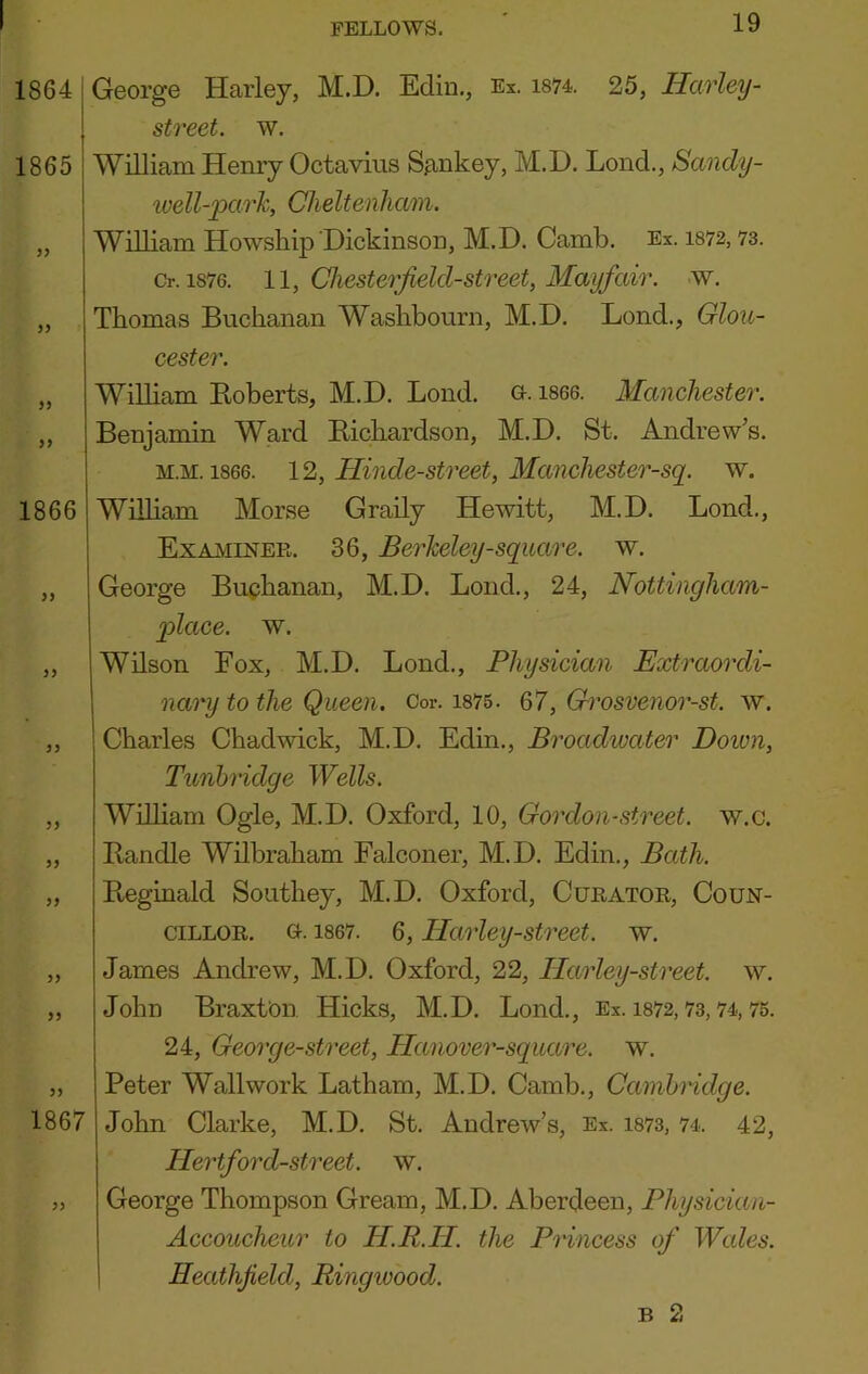 1864 1865 >) >> 1866 yy yy yy yy yy yy yy yy 1867 George Harley, M.D. Ediu., Ex. i874. 25, Harley- street, w. William Heniy Octavius Sankey, M.D. Loud., Sandy- ivell-park, Cheltenham. William Howship Dickinsou, M.D. Camb. Es. i872, 73. Or. 1876. ll, Chesterjield-street, Mayfair, w. Thomas Buchanan Washbourn, M.D. Lond., Glou- cester. William Boberts, M.D. Lond. G-. i866. Manchestei'. Benjamin Ward Kichardson, M.D. St. Andrew’s. M.M. 1866. 12, Hinde-street, Manchester-sq. w. William Morse Graily Hewitt, M.D. Lond., Examiner. 36, Berheley-square. w. George Buphanan, M.D. Lond., 24, Nottingham- X>lace. w. Wilson Fox, M.D. Lond., Physician Extraordi- nary to the Queen. Cor. i875 . 67, Grosvenor-st. w. Charles Chadwick, M.D. Edin., Broadwater Doivn, Tunbridge Wells. Wnham Ogle, M.D. Oxford, 10, Gordon-street. w.c. Handle Wilbraham Falconer, M.D. Edin., Bath. Reginald Southey, M.D. Oxford, Curator, Coun- cillor. o. 1867. 6, Harley-street. w. James Andrew, M.D. Oxford, 22, Harley-street. w. John Braxton. Hicks, M.D. Lond., Es. i872,73,74,75. 24, George-street, Hanover-square. w. Peter Wall work Latham, M.D. Camb., Cambridge. John Clarke, M.D. St. Andrew’s, Ex. i873, 74. 42, Hertford-street. w. George Thompson Gream, M.D. Aberdeen, Physician- Accoucheur to H.R.H. the Princess of Wales. Heathfield, Ringwood. B 2