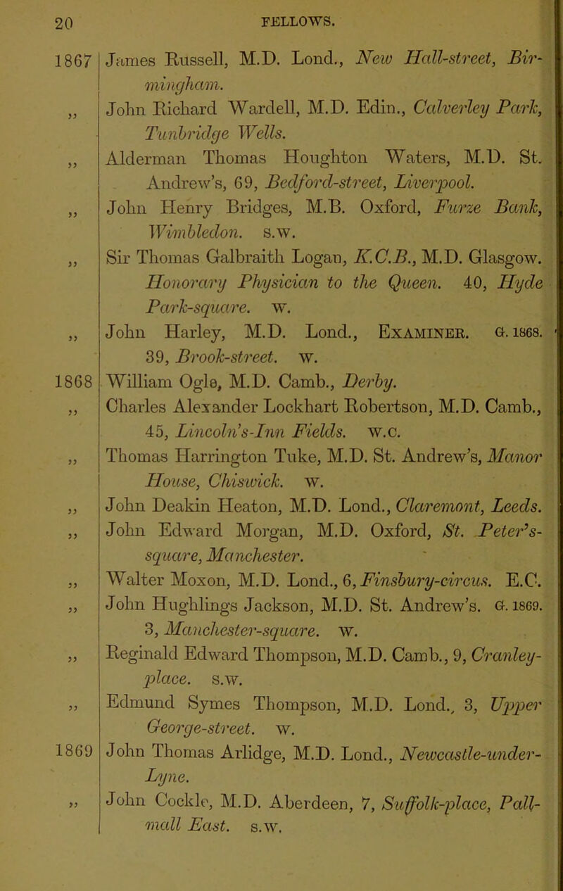 1867 >y 1868 1869 >> James Kiissell, M.D. Lend,, New Hall-street, Bir- mingham. John Eichard Warded, M.D. Edin., Calverley Park, Tunbridge Wells. Alderman Thomas Houghton Waters, M.D. St. Andrew’s, 69, Bedford-street, Liverpool. John Henry Bridges, M.B. Oxford, Furze Bank, Wimbledon, s.w. Sir Thomas Galbraith Logan, K.C.B., M.D. Glasgow. Honorary Physician to the Queen. 40, Hyde Park-square, w. John Harley, M.D. Bond., Examinee, g. 1868. 39, Brook-street, w. William Ogle, M.D. Camb., Derby. Charles Alexander Lockhart Eobertson, M.D. Camb., 45, Lincoln’s-Inn Fields, w.c. Thomas Harrington Tuke, M.D. St. Andrew’s, Manor House, Chiswick, w. John Deakin Heaton, M.D. Loud., Claremont, Leeds. John Edward Morgan, M.D. Oxford, St. PetePs- square, Manchester. Walter Moxon, M.D. ’LoTA.,&,Finsbury-circus. E.C. John Hughlings Jackson, M.D. St. Andrew’s. 0.1869. 3, Manchester-square. w. Eeginald Edward Thompson, M.D. Camb., 9, Cranley- qolace. s.w. Edmund Symes Thompson, M.D. Lond.^ 3, Uqjper George-street. w. John Thomas Arlidge, M.D. Lond., Newcastle-under- Lyne. John Cockle, M.D. Aberdeen, 7, Sufblk-place, Pall- mall East. s.w.