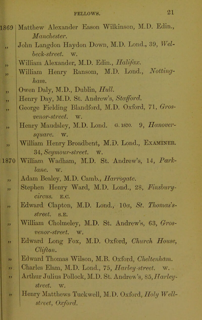1869 )) >9 >9 99 1870 99 99 99 99 99 99 99 99 99 Matthew Alexander Eason Wilkinson, M.D, Edin., Manchester. John Langdon Haydon Down, M.D. Loud., 39, Wel~ heck-street, w. William Alexander, M.D. Edin., Halifax. William Henry Ransom, M.D. Lond., Notting- ham. Owen Daly, M.D., Dublin, Hull. Henry Day, M.D. St. Andrew’s, Stafford. George Fielding Blandford, M.D. Oxford, 71, Gros- venor-street. w. Henry Maudsley, M.D. Lond. G-. i87o. 9, Hanover- squarc. w. William Henry Broadbent, M.D. Lond,, Examiner. I 34, Seymour-street. w. 1 William Wadham, M.D. St. Andrew’s, 14, Park- lane. w. Adam Bealey, M.D. Camb., Harrogate. 1 Stephen Henry Ward, M.D. Lond., 28, Finshury- circus. E.c. Edward Clapton, M.D. Lond., 10a, St. Thomas’s- street, s.e. William Cholmeley, M.D. St. Andrew’s, 63, Gros- venor-street. w. Edward Long Fox, M.D. Oxford, Church House, Clifton. Edward Thomas Wilson, M.B. Oxford, Cheltenham. Charles Elam, M.D. Lond., 75, Harley -street, w. Arthur Julius Pollock, M.D, St. Andrevs’s, 85,Harley- street. w. Henry Matthews Tuckwell, M.D. Oxford, Holy Well- street, Oxford.