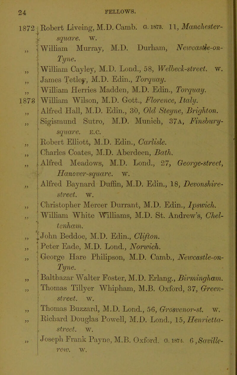 1872 99 99 99 1878 99 99 99 99 99 99 99 99 Eobert Liveing, M.D. Camb. a 1873. 11, Manchester- k square, w. ; William Murray, M.D. Durham, Newcastie-on- Tyne. William Cayley, M.D. Loud., 58, WelhecJi-street. w. James Tetley, M.D. Ediii., Torquay. William Herries Madden, M.D. Edin., Torquay. William Wilson, M.D. Gott., Florence, Italy. Alfj-ed Hall, M.D. Edin., 30, Old Steyne, Brighton. Sigismimd Sutro, M.D. Munich, 37a, Finsbury- square, e.c. Eobert Elliott, M.D. Edin., Carlisle. Charles Coates, M.D. Aberdeen, Bath. Alfred Meadows, M.D. Lond., 27, Oeorge^street, Hanover-square. w. Alfred Baynard DufSn, M.D. Edin., 18, Devonshire- street. w. Christopher Mercer Durrant, M.D. Edin., li^swich. Wilham White Williams, M.D. St. Andrew’s, Chel- tenham. „ John Beddoe, M.D. Edin., Clifton. Peter Eade, M.D. Bond., Norwich. George Hare Philipson, M.D. Camb., Newcastle-on- Tyne. Balthazar W^alter Foster, M.D. Erlang., Birmingham. Thomas Tillyer Whipham, M.B. Oxford, 37, Green- street. w. Thomas Buzzard, M.D. Bond., 56, Grosvenor-st. w. Eichard Douglas Powell, M.D. Bond., 15, Ilenrietta- street. w. Joseph Frank Payne, M.B. Oxford, a. i87i. G,Saville- row. w.