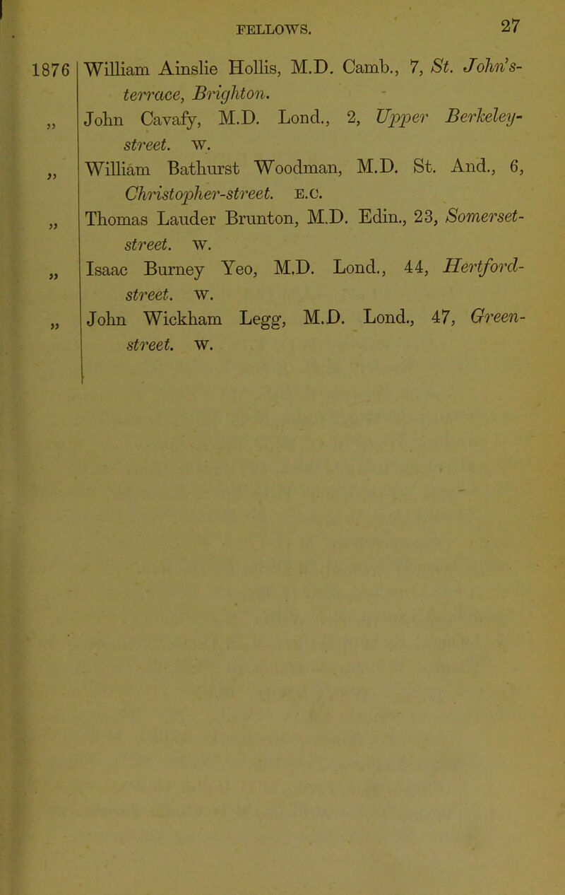 1876 99 99 99 William Ainslie Hollis, M.D. Camb., 7, St. John’s- terrace, Brighton. John Cavafy, M.D. Loncl., 2, Upper Berkeley- street. w. William Batburst Woodman, M.D. St. And., 6, Christopher-street. e.c. Thomas Lauder Brunton, M.D. Edin., 23, Somerset- street. w. Isaac Burney Yeo, M.D. Lond., 44, Hertforcl- street. w. John Wickham Legg, M.D. Lond., 47, Green-